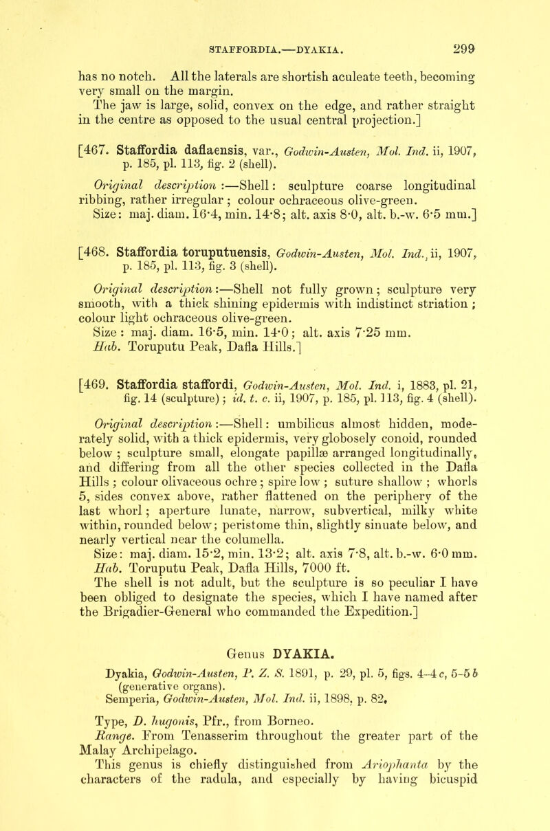 has no notch. All the laterals are shortish aculeate teeth, becoming very small on the margin. The jaw is large, solid, convex on the edge, and rather straight in the centre as opposed to the usual central projection.] [467. Staffordia daflaensis, var., Godwin-Austen, Mol. Ind. ii, 1907, p. 185, pi. 113, fig. 2 (shell). Original description :—Shell: sculpture coarse longitudinal ribbing, rather irregular ; colour ochraceous olive-green. Size: maj. diam. 16*4, min. 14*8; alt. axis 8*0, alt. b.-w. 6*5 mm.] [468. Staffordia toruputuensis, Godwin-Austen, Mol. Ind. 1 ii, 1907, p. 185, pi. 113, fig. 3 (shell). Original description:—Shell not fully grown; sculpture very smooth, with a thick shining epidermis with indistinct striation ; colour light ochraceous olive-green. Size : maj. diam. 16*5, min. 14*0; alt. axis 7*25 mm. Hab. Toruputu Peak, Dafla Hills.] [469. Staffordia staffordi, Godwin-Austen, Mol. Ind. i, 1883, pi. 21, fig. 14 (sculpture); id. t. c. ii, 1907, p. 185, pi. 113, fig. 4 (shell). Original description :—Shell: umbilicus almost hidden, mode- rately solid, with a thick epidermis, very globosely conoid, rounded below ; sculpture small, elongate papillae arranged longitudinally, and differing from all the other species collected in the Dafla Hills ; colour olivaceous ochre ; spire low ; suture shallow ; whorls 5, sides convex above, rather flattened on the periphery of the last wThorl; aperture lunate, narrow, subvertical, milky white within, rounded below; peristome thin, slightly sinuate below, and nearly vertical near the columella. Size: maj. diam. 15*2, min. 13*2; alt. axis 7*8, alt.b.-w. 6'Omm. Hab. Toruputu Peak, Dafla Hills, 7000 ft. The shell is not adult, but the sculpture is so peculiar I have been obliged to designate the species, which I have named after the Brigadier-General who commanded the Expedition.] Genus DYAKIA. Dyakia, Godwin-Austen, P. Z. S. 1891, p. 29, pi. 5, figs. 4-4 c, 5-5 b (generative organs). Semperia, Godwin-Austen, Mol. Ind. ii, 1898, p. 82, Type, D. hugonis, Pfr., from Borneo. Range. Erom Tenasserim throughout the greater part of the Malay Archipelago. This genus is chiefly distinguished from Ariophanta by the characters of the radula, and especially by having bicuspid