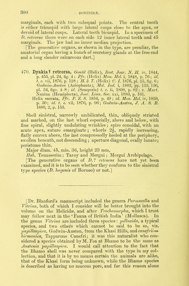 marginals, each with two subequal points. The central tooth is either tricuspid with large lateral cusps close to the apex, or devoid of lateral cusps. Lateral teeth bicuspid. In a specimen of D. retrorsa there were on each side 12 inner lateral teeth and 45 marginals. The jaw had no inner median projection. [The generative organs, as shown in the type, are peculiar, the amatorial organ having a bunch of secretory glands at the free end and a long slender calcareous dart.] 470. Dyakia? retrorsa, Gould (Helix), Bost. Jour. N. M. iv, 1844, p. 455, pi. 24, fig. 4 ; Pfr. (Helix) Mon. Mel. i, 1848, p. 76; id. t. c. vii, 1876, p. 128 ; H. <Sf T. (Helix) C. I. 1876, pi. 25, fig. 6; Godwin-Austen (Arioplianta), Mol. Ind. i, 1883, pp. 133, 136, pi. 34, figs. 4-8 ; id. (Semperia) t. c. ii, 1898, p. 82 ; v. Mart. Nanina (Hemiplecta), Jour. Linn. Soc. xxi, 1889, p. 161. Helix saccata, Pfr. P. Z. S. 1854, p. 49 ; id. Mon. Mel. iv, 1859, p. 30; id. t. e. vii, 1876, p. 96; Godwin-Austen, J. A. >S. B. 1880, 2, p. 153. Shell sinistral, narrowly umbilicated, thin, obliquely striated and marked, on the last whorl especially, above and below, with fine spiral, slightly undulating wrinkles; spire conoidal, with an acute apex, suture emarginate; whorls 2^, rapidly increasing, flatly convex above, the last compressedly keeled at the periphery, swollen beneath, not descending ; aperture diagonal, ovally lunate; peristome thin. Major diam. 45, min. 36, height 23 mm, Mab. Tenasserim; Tavoy and Mergui; Mergui Archipelago. [The generative organs of D. ? retrorsa have not yet been examined, and it is to be seen whether they conform to the sinistral type species (D. hugonis of Borneo) or not.] [Dr. Blanford’s manuscript included the genera Parmacella and Vitrina, both of which I consider will be better brought into the volume on the Helicidae, and after Trochomorpha, which I trust may follow next in the ‘Fauna of British India’ (Mollusca). In the genus Vitrina are included three species: joellucida, a typical species, and two others which cannot be said to be so, viz. papillaspira, Godwin-Austen, from the Khasi Hills, and canefrii= birmanica, Tapparone Canefri; it was this naturalist who con- sidered a species obtained byM. Fea at Bhamo to be the same as Austenia joajoillaspira. I would call attention to the fact that the Bhamo shell was never compared with the type in my col- lection, and that it is by no means certain the animals are alike, that of the Khasi form being unknown, while the Bhamo species is described as having no mucous pore, and for this reason alone