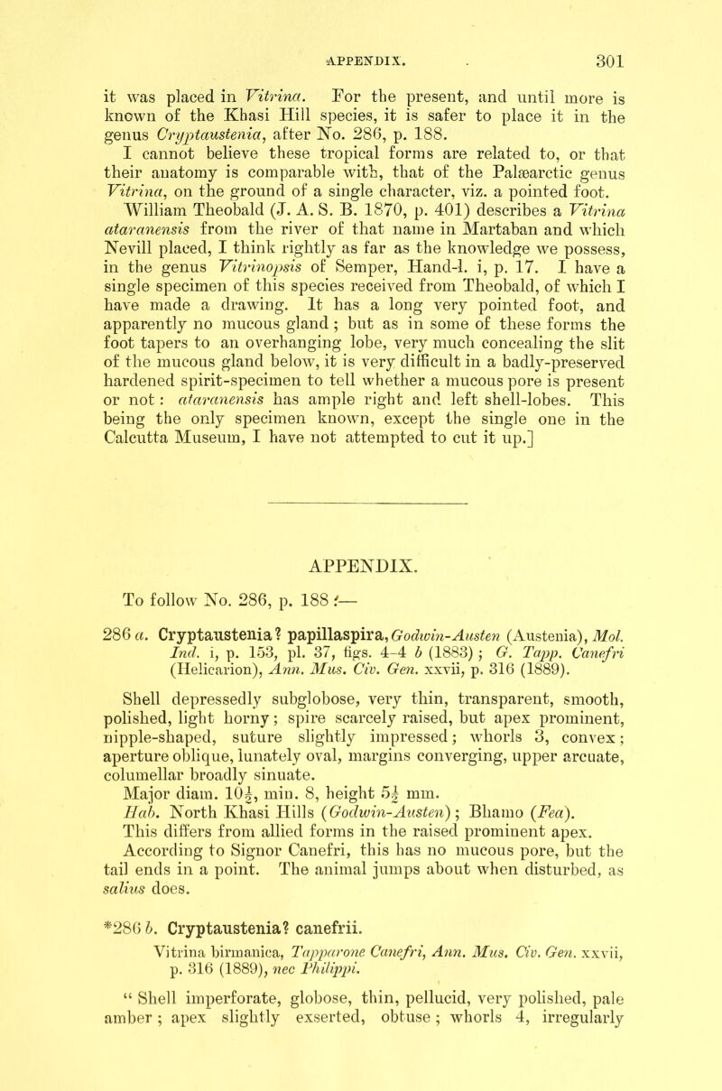 it was placed in Vitrina. For the present, and until more is known of the Khasi Hill species, it is safer to place it in the genus Cryptaustenia, after No. 286, p. 188. I cannot believe these tropical forms are related to, or that their anatomy is comparable with, that of the Palsearctic genus Vitrina, on the ground of a single character, viz. a pointed foot. William Theobald (J. A. S. B. 1870, p. 401) describes a Vitrina ataranensis from the river of that name in Martaban and which Nevill placed, I think rightly as far as the knowledge we possess, in the genus Vitrinopsis of Semper, Hand-1, i, p. 17. I have a single specimen of this species received from Theobald, of which I have made a drawing. It has a long very pointed foot, and apparently no mucous gland ; but as in some of these forms the foot tapers to an overhanging lobe, very much concealing the slit of the mucous gland below, it is very difficult in a badly-preserved hardened spirit-specimen to tell whether a mucous pore is present or not: ataranensis has ample right and left shell-lobes. This being the only specimen known, except the single one in the Calcutta Museum, I have not attempted to cut it up.] APPENDIX. To follow No. 286, p. 188 .'— 286 a. Cryptaustenia? papillaspira,Godwin-Austen (Austenia), Mol. Ind. i, p. 153, pi. 37, figs. 4-4 b (1883) ; G. Tapp. Canefri (Ilelicarion), Ann, Mus. Civ. Gen. xxvii, p. 316 (1889). Shell depressedly subglobose, very thin, transparent, smooth, polished, light horny; spire scarcely raised, but apex prominent, nipple-shaped, suture slightly impressed; whorls 3, convex; aperture oblique, lunately oval, margins converging, upper arcuate, columellar broadly sinuate. Major diam. 10§, min. 8, height 5| mm. Bab. North Khasi Hills (Godwin-Austen); Bliamo (Fea). This differs from allied forms in the raised prominent apex. According to Signor Canefri, this has no mucous pore, but the tail ends in a point. The animal jumps about when disturbed, as salius does. *286 b. Cryptaustenia? canefrii. Vitrina birmanica, Tapparone Canefri, Ann. Mus. Civ. Gen. xxvii, p. 316 (1889), nee Philippi. “ Shell imperforate, globose, thin, pellucid, very polished, pale amber; apex slightly exserted, obtuse; whorls 4, irregularly