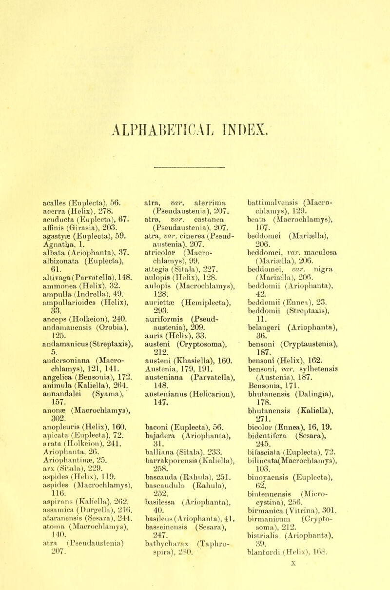 ALPHABETICAL INDEX. acalles (Euplecta), 56. acerra (Helix), 278. acuducta (Euplecta), 67. affinis (Girasia), 203. agastyge (Euplecta), 59. Agnatba, 1. albata (Ariophanta), 37. albizonata (Euplecta), 61. altivaga (Parvatella), 148. ammonea (Helix), 32. ampulla (Indrella), 49. ampullarioides (Elelix), 33. anceps (Holkeion), 240. andamanensis (Orobia), 125. andamanicus(Streptaxis), 5. audersoniana (Macro- chlamys), 121, 141. angelica (Bensonia), 172. animula (Kaliella), 264. annandalei (Syama). 157. anonae (Maerochlamys), 302. anopleuris (Helix), 160. apicata (Euplecta), 72. arata (Holkeion), 241. Ariophanta, 26. Ariophantinse, 25. arx (Sitala), 229. aspides (Helix), 119. aspides (Maerochlamys), 116. aspirans (Kaliella,), 262. assamica (Ilurgella), 216. ataranensis (Sesara), 244. atoma (Maerochlamys), 140. atra (Pseudaustenia) 207. atra, var. aterrima (Pseudaustenia), 207. atra, var. castanea (Pseudaustenia), 207. atra, var. cinerea (Pseud- austenia), 207. at ri color (Macro- chlamys), 99. attegia (Sitala), 227. aulopis (Helix), 128. aulopis (Maerochlamys), 128. auriettce (Hemiplecta), 293. auriforrnis (Pseud- austenia), 209. auris (Helix), 33. austeni (Cryptosoma), 212. austeni (Khasiella), 160. Austenia, 179, 191. austeniana (Parvatella), 148. austeni an us (Helicarion), 147. baconi (Euplecta), 56. bajadera (Ariophanta), 31. balliana (Sitala), 233. barrakporensis (Kaliella), 258. bascauda (Rahula), 251. bascaudula (Rahula), 252. basilessa (Ariophanta), 40. basileus (Ariophanta), 41. basseinensis (Sesara), 247. bathycharax (Taphro- spira), 280. battimalvensis (Macro- chlamys), 129. beata (Maerochlamys), 107. beddomei (Mariaslla), 206. beddomei, var. maculosa (Marigella), 206. beddomei, var. nigra (Mariaella), 206. beddomii (Ariophanta), 42. beddomii (Ennea), 23. beddomii (Streptaxis), 11. belangeri (Ariophanta), 36. bensoni (Cryptaustenia), 187. bensoni (Helix), 162. bensoni, var. sylhetensis (Austenia), 187. Bensonia, 171. bhutanensis (Dalingia), 178. bhutanensis (Kaliella), 271. bicolor tEnnea), 16, 19. bidentifera. (Sesara), 245. hii'asciata (Euplecta), 72. bilineata(Macrochlamys), 103. binoyaensis (Euplecta), 62. bintennensis (Micro- cystina), 256. birmanica (Vitrina), 301. birmanicum (Crypto- soma), 212. bistrialis (Ariophanta), 39. blanfordi (Helix), 168. X