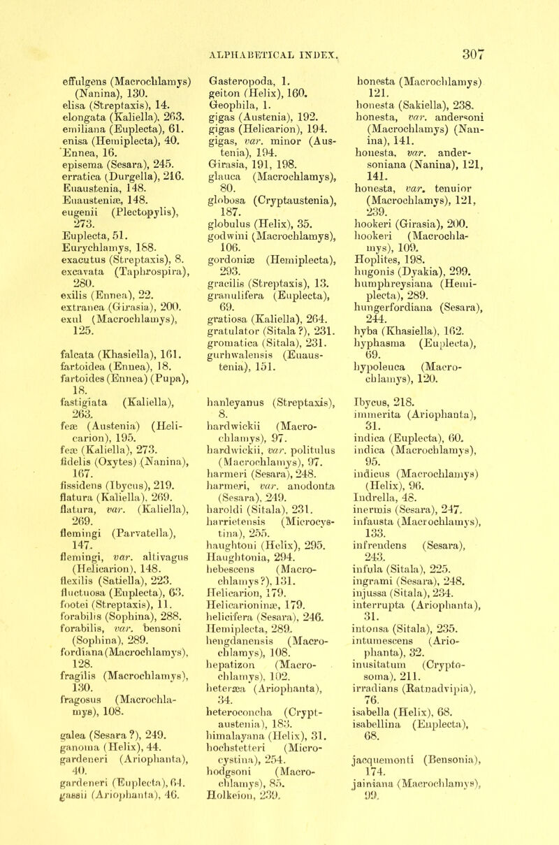 effulgens (Macrochlamys) (Nanina), 130. elisa (Streptaxis), 14. elongata (Kaliella), 203. emiliana (Euplecta), 61. enisa (Heraiplecta), 40. 'Ennea, 16. episeraa (Sesara), 245. erratica (Durgella), 216. Euaustenia, 148. Euausteniae, 148. eugenii (Plectopylis), 273. Euplecta, 51. Eurycklamys, 188. exacutus (Streptaxis), 8. excavata (Taphrospira), 280. exilis (Ennea), 22. extranea (Girasia), 200. exnl (Macrochlamys), 125. falcata (Khasiella), 161. far.toidea (Ennea), 18. fartoides (Ennea) (Pupa), 18. fasti giata (Kaliella), 263. fese (Austenia) (Heli- carion), 195. fese (Kaliella), 273. lidelis (Oxytes) (Hanina), 167. fissidens (Ibycus), 219. flatura (Kaliella), 269. llatura, var. (Kaliella), 269. flerningi (Parvatella), 147. flemingi, var. altivagus (Helicarion), 148. flexilis (Satiella), 223. lluctuosa (Euplecta), 63. footei (Streptaxis), 11. 1‘orabilis (Sophina), 288. forabilis, var. bensoni (Sophina), 289. fordiana (Macrochlamys), 128. fragilis (Macrochlamys), 130. fragosus (Macrochla- mys), 108. galea (Sesara?), 249. ganoma (Plelix), 44. gardeneri (Ariophanta), 40. gardener! (Euplecta), 64. gassii (Ariophanta), 46. ALPHABETICAL INDEX. Gasteropoda, 1. geiton (Helix), 160. Geoplnla, 1. gigas (Austenia), 192. gigas (Helicarion), 194. gigas, var. minor (Aus- tenia), 194. Girasia, 191, 198. glauca (Macrochlamys), 80. globosa (Cryptaustenia), 187. globulus (Helix), 35. godwini (Macrochlamys), 106. gordonke (Hemiplecta), 293. gracilis (Streptaxis), 13. granulifera (Euplecta), 69. gratiosa (Kaliella), 264. gratulator (Sitala ?), 231. gromatica (Sitala), 231. gurhwalensis (Euaus- tenia), 151. banleyanus (Streptaxis), 8. hardwickii (Macro- chlamys), 97. hardwickii, var. politulus (Macrochlamys), 97. harmeri (Sesara), 248. liarmeri, var. anodonta (Sesara), 249. haroldi (Sitala), 231. harrietensis (Microcys- tina), 255. haughtoni (Helix), 295. llaughtonia, 294. bebescens (Macro- chlamys?), 131. Helicarion, 179. Helicarioninse, 179. helicifera (Sesara), 246. Hemiplecta, 289. hengdanensis (Macro- chlamys), 108. hepatizon (Macro- chlamys), 102. hetersea (Ariophanta), 34. lieteroconcha (Crypt- austenia), 183. himalayana (Plelix), 31. hockstetteri (Micro- cystina), 254. hodgsoni (Macro- chlamys), 85. Holkeion, 239. 307 honesta (Macrochlamys) 121. lionesta (Sakiella), 238. honesta, var. andersoni (Macrochlamys) (Nan- ina), 141. honesta, var. ander- soniana (Nanina), 121, 14L honesta, var. tenuior (Macrochlamys), 121, 239. hookeri (Girasia), 200. hookeri (Macrochla- mys), 109. Hoplites, 198. hugonis (Dyakia), 299. humpkreysiana (Hemi- plecta), 289. hungerforcliana (Sesara), 244. hyba (Khasiella), 162. hyphasma (Euplecta), 69. hypoleuca (Macro- chlamys), 120. Ibycus, 218. immerita (Ariophanta), 31. indica (Euplecta), 60. indica (Macrochlamys), 95. indicus (Macrochlamys) (Helix), 96. Indrella, 48. inermis (Sesara), 247. infausta (Macrochlamys), 133. infrendens (Sesara), 243. infula (Sitala), 225. ingrami (Sesara), 248. injussa (Sitala), 234. i nterrupta ( Ariop h an ta), 31. intonsa (Sitala), 235. intumescens (Ario- phanta), 32. inusitatum (Crypto- soma). 211. irradian s (Rainadvipia), 76. isabella (Helix), 68. isabellina (Euplecta), 68. jacquemonti (Bensonia), 174. jainiana (Macrochlamys), 99.