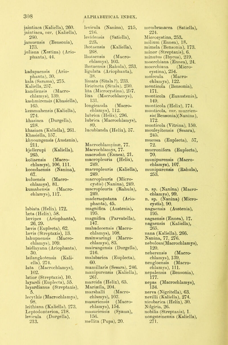 jaintiaca (Kaliella), 260. jaintiaca, var. (Kaliella), 260. jartiuensis (Bensonia), 173. juliana (Xestina) (Ario- plianta), 44. kadapaensis (Ario- plianta), 30. kala (Sarama), 275. Kaliella, 257. kandiensis (Macro- chlamys), 139. kashmirensis (Khasiella), 165. kezamahensis (Kaliella), 274. khasiaca (Durgella), 218. khasiaca (Kaliella), 261. Khasiella, 157. khyoungensis (Austenia), 211. kjellerupi (Kaliella), 265. koliaensis (Macro- chlatnys), 106, 111. koondaensis (Nanina), 67. kuluensis (Macro- chlamys), 81. kumahensis (Macro- chlamys), 117. labiata (Helix), 172. lseta (Helix), 58. lasvipes (Ariophanta), 26, 29. lasvis (Euplecta), 62. lsevis (Streptaxis), 13. lahupaensis (Macro- chlamys), 109. laidlavana (Ariophanta), 30/ lailangkotensis (Kali- ella), 274. lata (Macrocblamys), 102. latior (Streptaxis), 10. layardi (Euplecta), 55. layardianus (Streptaxis), 5. lecythis (Macrocblamys), 98. leithiana (Kaliella), 273. Leptodontarion, 218. levicula (Durgella), 213. levicula (Nanina), 215, 216. levidensis (Satiella), 223. Ihotaensis (Kaliella), 268. Ihotaensis (Macro- chlamys), 103. Ihotaensis (Bahula), 253. ligulata (Ariophanta), 38. limata (Sitala ?), 233. liricincta (Sitala), 230. lita (Microcystina), 257. lixa (Macrochlamys), 131. longicauda (Macro- chlamys), 112. lubrica (Helix), 296. lubrica (Macrochlamys), 89. lucublanda (Helix), 37. Macrochlainyinas, 77. Macrochlamys, 77- macrodon (Ennea), 21. macropleuris (Helix), 249. macropleuris (Kaliella), 249. macropleuris (Micro- cystis) (Nanina), 249. macropleuris (Rahula), 249. maderaspatana (Ario- phanta), 45. magnifica (Austenia), 195. magnifica (Parvatella), 147. mahadeoensis (Macro- chlamys), 108. mainwaringi (Macro- chlamys), 83. mairangensis (Durgella), 216. malabarica (Euplecta), 60. mamillaris (Sesara), 246. manipurensis (Kaliella), 261. marcida (Helix), 65. Marisella, 204. marshalli (Macro- chlamys), 103. masuriensis (Macro- chlamys), 154. masimensis (Syama), 156. mellita (Pupa), 20. mem bran acea (Satiella), 224. Microcystina, 253. milium (Ennea), 18. mimela (Bensonia), 173. minor (Streptaxis), 6. minutus (Ibycus), 219. moerchiana (Ennea), 24. moerchiana (Micro- cystina), 254. molecula (Macro- chlamys), 122. monticola (Bensonia), 171. monticola (Euaustenia), 149. monticola (Helix), 174. monticola, var. murrien- sis(Bensonia)(N anina), 172. monticola (Yitrina), 150. mouleyitensis (Sesara), 245. mucosa (Euplecta), 57, 72. mucronifera (Euplecta), 70; munipurensis (Macro- chlamys), 107. munipurensis (Rahula), 253. n. sp. (Nanina) (Macro- chlamys), 99. n. sp. (Nanina) (Micro- cystis), 90. nagaensis (Austenia), 195. nagaensis (Ennea), 17. nagaensis (Kaliella), 265. nana (Kaliella), 266. Nanina, 77, 276. nebulosa(Macrochlamys), 120. neherensis (Macro- chlamys), 139. nengloensis (Macro- cblamys), 111. nepalensis (Bensonia), 177. nepas (Macrochlamys), 134. nerva (Nigritella), 63. nevilli (Kaliella), 274. nicobarica (Helix), 30. Nilgiria, 26. nobilis (Streptaxis), 1. nongsteinensis (Kaliella), 271.
