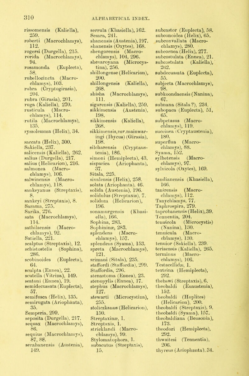 rissomensis (Kaliella), 259. roberti (Macrochlamys), 112. rogersi (Durgella), 215. rorida (Macrochlamys), 94. rosamonda (Euplecta), 58. rabellocincta (Macro- chlamys), 103. rubra (Cryptogirasia), 204. rubra (Girasia), 201. ruga (Kaliella), 270. rusticula (Macro- chlamys), 114. rutila (Macrochlamys), 135. ryssolemma (Helix), 34. saccata (Helix), 300. Sakiella, 237. salicensis (Kaliella), 262. salius (Durgella), 217. salius (Helicarion), 216. salmonea (Macro- chlamys), 106. salwinensis (Macro- chlamys), 118. sankeyanus (Streptaxis), 8. sankeyi (Streptaxis), 8. Sarama, 275. Sarika, 276. sata (Macrochlamys), 114. sathilaensis (Macro- chlamys), 92. Satiella, 221. scalptus (Streptaxis), 12. schistostelis (Sophina), 286. scobinoides (Euplecta), 64. sculpta (Enuea), 22. scutella (Vitriua), 149. seatoni (Ennea), 19. semidecussata (Euplecta), 57. semifusca (Helix), 135. semirugata (Ariophanta), 35. Semperia, 299. seposita (Durgella), 217. sequax (Macrochlamys), 86. sequius (Macrochlamys), 87, 88. serabanensis (Austenia), 149. serrula (Khasiella), 162. Sesara, 241. shanensis (Austenia), 197. shanensis (Oxytes), 168. shengorensis (Macro- chlamys), 104, 296. shevaroyana (Microcys- tina), 256. shillongense (Helicarion), 200. shillongensis (Kaliella), 268. shisha (Macrochlamys), 111. sigurensis (Kaliella), 259. sikkimensis (Austenia), 198. sikkimensis (Kaliella), 268. sikkimensi s, var. n \ ain war- ingi (Ibycue) (Girasia), 198. silcharensis (Cryptaus- tenia), 186. simoni (Hemiplecta), 43. sisparica (Ariophanta), 37. Sitala, 225. sivalensis (Helix), 258. solata (Ariophanta). 46. solida (Austenia), 196. solidulus (Streptaxis), 7. solidum (Helicarion), 196. sonamurgensis (Khasi- ella), 166. Sophina, 283. Sopbinina?, 283. splendens (Macro- chlamys), 157. splendens (Syama), 153. spreta (Macrochlamys), 121. srimani (Silala), 235. staffordi (StafFordia), 299. Staffordia, 296. stenastoma (Ennea), 23. stenopylis (Ennea), 17. stepbus (Macrochlamys), 127. stewarti (Microcystina), 255. stoliczkaims (Helicarion), 150. Streptaxinae, 1. Streptaxis, 1. stricklandi (Macro- chlamys), 99. Styloraatophora, 1. subacutus (Streptaxis), 15. subcastor (Euplecta), 58. subconoidea (Helix), 65. subcon vail ata (Macro- chlamys), 280. subcornea (Helix), 277. subcostulata (Ennea), 21. subcostulata (Kaliella), 262. subdecussata (Euplecta), 55. subjecta (Macrochlamys), 98. subltoondaensis (Nanina), 67. subnana (Sitala?), 234. subopaca (Euplecta), 51, 65. subpetasus (Macro- chlamys), 119. succinea (Cryptaustenia), 180. superHua (Macro- chlamys), 88. Syama, 152. sylhetensis (Macro- chlamys), 97. sylvicola (Oxytes), 169. tandianensis (Khasiella), 166. tanirensis (Macro- chlamys), 112. Tanychlamys, 77. Taphrospira, 279. taprobanensis (Helix), 39. Tennentia, 204. tenuicola (Microcystis) (Nanina), 130. tenuicula (Macro- chlamys), 130. tenuior (Sakiella), 239. teriaensis (Kaliella), 265. terminus (Macro- chlamys), 106. Testacell idee, 1. textrina (Hemiplecta), 292. thebawi (Streptaxis), 6. theobaldi (Euaustenia), 152. theobaldi (Hoplites) (Helicarion), 200. theobaldi (Streptaxis), 9. theobaldi (Syama), 157. theobaldiana (Bensonia), 173. theodori (Hemiplecta), 292. thwaitesi (Tennentia), 206. thyreus (Ariophanta), 34.