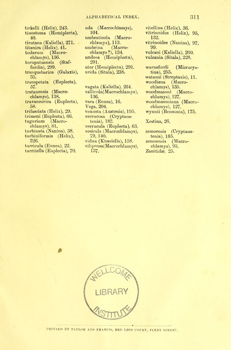 tickelli (Helix), 243. tinostoma (Hemiplecta), 40. tirutana (Kaliella), 271. titanica (Helix), 41. todarum (Macro- chlamys), 136. toruputuensis (Staf- fordia), 299. tran quebarica (Gralaxis), 35. transpetata (Euplecta), 57. tratanensis (Macro- chlamys), 138. travancorica (Euplecta), 58. trifasciata (Helix), 29. trimeni (Euplecta), 66. tugurium (Macro- chlamys), 81. turbinata (Nanina), 38. turbiniformis (Helix), 226. turricula (Ennea), JmJ 2 a turritella (Euplecta), 70. uda (Macrochlamys), 104. umbraticola (Macro- chlamys), 113. umbrina (Macro- chlamys?), 134. undosa (Hemiplecta), 291. uter (Hemiplecta), 291. uvida (Sitala), 238. vagata (Kaliella), 264. vallicola(Macrochlamys), 136. vara (Ennea), 16. Vega, 204. venusta (Austenia), 195. verrucosa (Cryptaus- tenia), 183. verrucula (Euplecta), 63. vesicula (Macrochlamys), 79, 140. vidua (Khasiella), 158. vilipensa( Macrochlamys), 137. vitellina (Helix), 36. vitrinoides (Helix), 95, 132. vitrinoides (Namina), 97, 99. vulcani (Kaliella), 260. vulcania (Sitala), 228. warnefordi (Microcys- tina), 255. watsoni (Streptaxis), 11. woodiana (Macro- chlamys), 135. woodmasoni (Macro- chlamys), 127. woodmasoniana (Macro- chlamys), 127. wynnii (Bensonia), 175. Xestina, 26. zemoensis (Cryptaus- tenia), 185. zemoensis (Macro- chlamys), 93. Zonitidse. 25. Pitt Nth h ft v Taylor and francts, red lion court, fleet street.