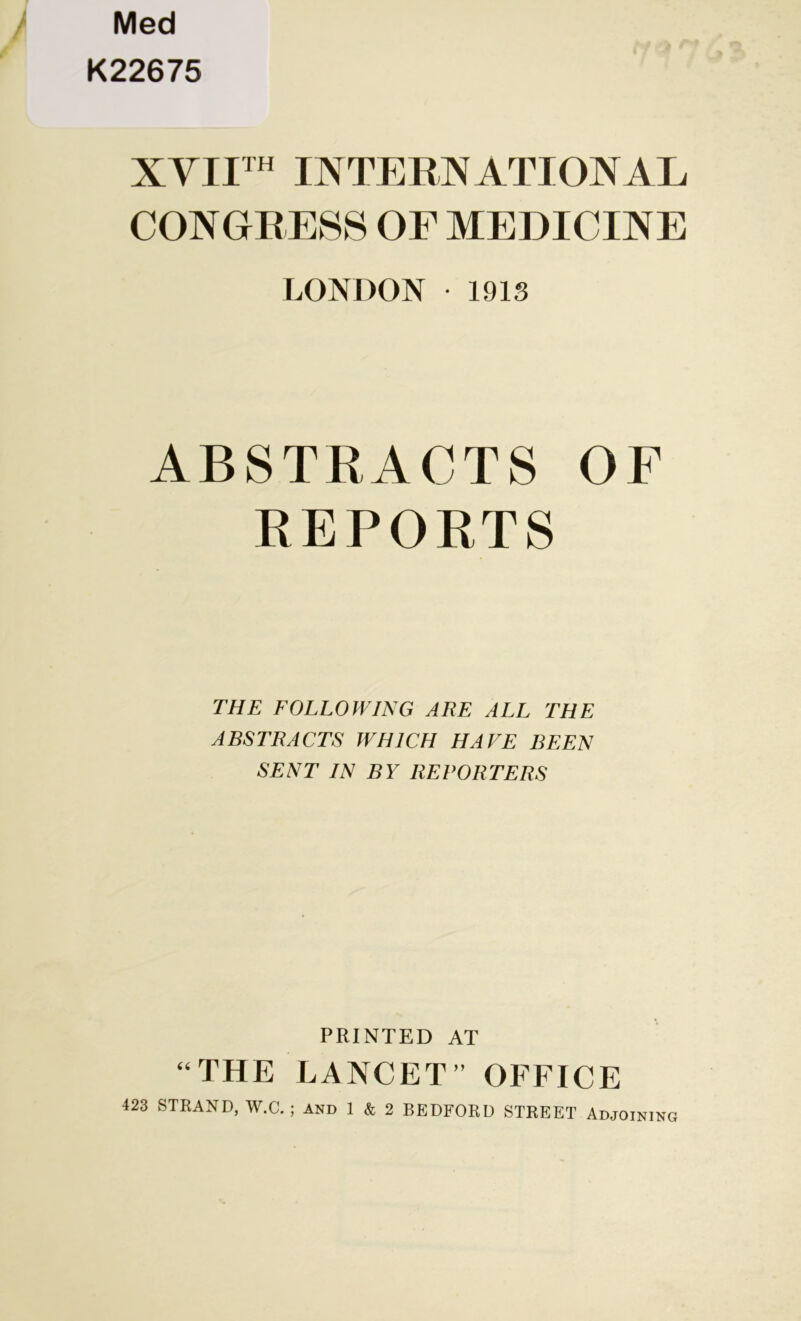 / Med K22675 XYII™ INTERNATIONAL CONGRESS OF MEDICINE LONDON • 1913 ABSTRACTS OF REPORTS THE FOLLOWING ARE ALL THE ABSTRACTS WHICH HAVE BEEN SENT IN BY REPORTERS PRINTED AT “THE LANCET” OFFICE