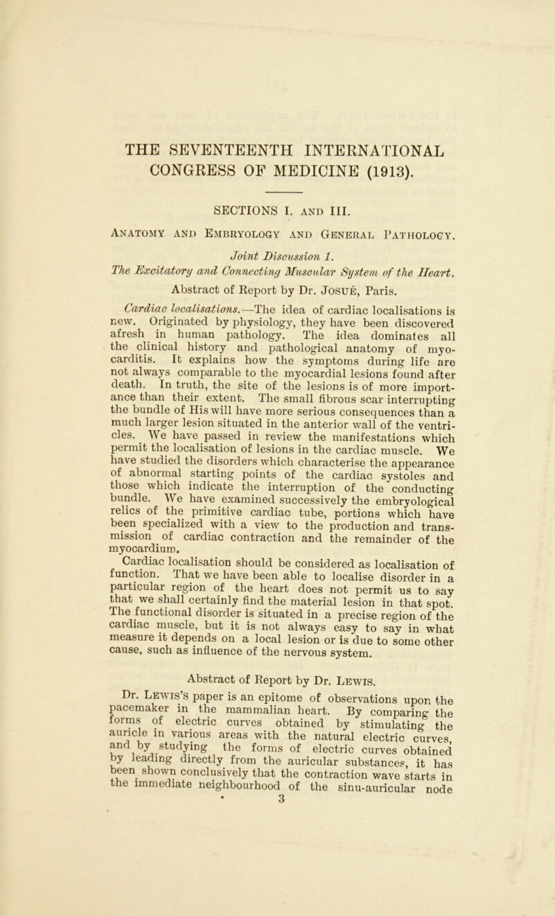 THE SEVENTEENTH INTERNATIONAL CONGRESS OF MEDICINE (1913). SECTIONS I. and III. Anatomy and Embryology and General Pathology. Joint Discussion 1. The Excitatory and Connectiny Muscular System of the Heart. Abstract of Report by Dr. Josue, Paris. Cardiac localisations.—The idea of cardiac localisations is new. Originated by physiology, they have been discovered afresh in human pathology. The idea dominates all the clinical history and pathological anatomy of myo- carditis. It explains how the symptoms during life are not always comparable to the myocardial lesions found after death. In truth, the site of the lesions is of more import- ance than their extent. The small fibrous scar interrupting the bundle of His will have more serious consequences than a much larger lesion situated in the anterior wall of the ventri- cles. We have passed in review the manifestations which permit the localisation of lesions in the cardiac muscle. We have studied the disorders which characterise the appearance of abnormal starting points of the cardiac systoles and those which indicate the interruption of the conducting bundle. We have examined successively the embryological relics of the primitive cardiac tube, portions which have been specialized with a view to the production and trans- mission of cardiac contraction and the remainder of the myocardium. Cardiac localisation should be considered as localisation of function, dhat we have been able to localise disorder in a particular region of the heart does not permit us to say that we shall certainly find the material lesion in that spot. The functional disorder is situated in a precise region of the cardiac muscle, but it is not always easy to say in what measui e it depends on a local lesion or is due to some other cause, such as influence of the nervous system. Abstract of Report by Dr. Lewis. Dr. Lewis’s paper is an epitome of observations upon the pacemaker in the mammalian heart. By comparing the forms of electric curves obtained by stimulating the auricle in various areas with the natural electric curves and by studying the forms of electric curves obtained by leading directly from the auricular substances, it has been shown conclusively that the contraction wave starts in the immediate neighbourhood of the sinu-auricular node