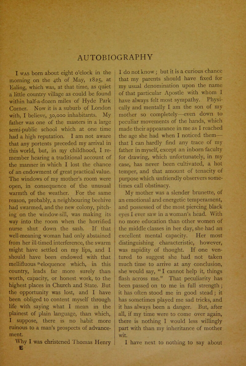 AUTOBIOGRAPHY I was born about eight o’clock in the morning on the 4th of May, 1825, at Ealing, which was, at that time, as quiet a little country village as could be found within half-a-dozen miles of Hyde Park Corner. Now it is a suburb of London with, I believe, 30,000 inhabitants. My father was one of the masters in a large semi-public school which at one time had a high reputation. I am not aware that any portents preceded my arrival in this world, but, in my childhood, I re- member hearing a traditional account of the manner in which I lost the chance of an endowment of great practical value. The windows of my mother’s room were open, in consequence of the unusual warmth of the weather. For the same reason, probably, a neighbouring beehive had swarmed, and the new colony, pitch- ing on the window-sill, was making its way into the room when the horrified nurse shut down the sash. If that well-meaning woman had only abstained from her ill-timed interference, the swarm might have settled on my lips, and I should have been endowed with that mellifluous -eloquence which, in this country, leads far more surely than worth, capacity, or honest work, to the highest places in Church and State. But the opportunity was lost, and I have been obliged to content myself through life with saying what I mean in the plainest of plain language, than which, I suppose, there is no habit more ruinous to a man’s prospects of advance- ment. Why I was christened Thomas Henry E I do not know; but it is a curious chance that my parents should have fixed for my usual denomination upon the name of that particular Apostle with whom I have always felt most sympathy. Physi- cally and mentally I am the son of my mother so completely—even down to peculiar movements of the hands, which made their appearance in me as I reached the age she had when I noticed them— that I can hardly find any trace of my father in myself, except an inborn faculty for drawing, which unfortunately, in my case, has never been cultivated, a hot temper, and that amount of tenacity of purpose which unfriendly observers some- times call obstinacy. My mother was a slender brunette, of an emotional and energetic temperament, and possessed of the most piercing black eyes I ever saw in a woman’s head. With no more education than other women of the middle classes in her day, she had an excellent mental capacity. Her most distinguishing characteristic, however, was rapidity of thought. If one ven- tured to suggest she had not taken much time to arrive at any conclusion, she would say, “ I cannot help it, things flash across me.” That peculiarity has been passed on to me in full strength; it has often stood me in good stead; it has sometimes played me sad tricks, and it has always been a danger. But, after all, if my time were to come over again, there is nothing I would less willingly part with than my inheritance of mother wit. I have next to nothing to say about