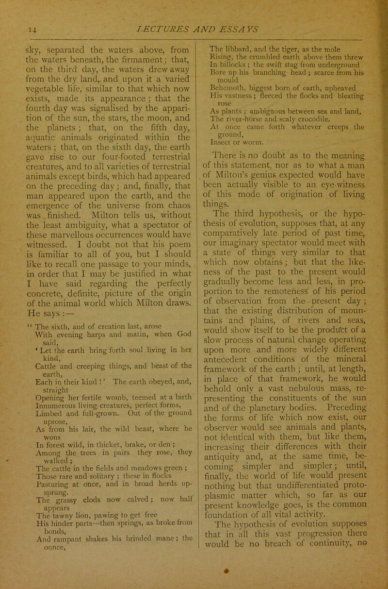 sky, separated the waters above, from the waters beneath, the firmament; that, on the third day, the waters drew away from the dry land, and upon it a varied vegetable life, similar to that which now exists, made its appearance; that the fourth day was signalised by the appari- tion of the sun, the stars, the moon, and the planets; that, on the fifth day, aquatic animals originated within the waters ; that, on the sixth day, the earth gave rise to our four-footed terrestrial creatures, and to all varieties of terrestrial animals except birds, which had appeared on the preceding day; and, finally, that man appeared upon the earth, and the emergence of the universe from chaos was finished. Milton tells us, without the least ambiguity, what a spectator of these marvellous occurrences would have witnessed. I doubt not that his poem is familiar to all of you, but I should like to recall one passage to your minds, in order that I may be justified in what I have said regarding the perfectly concrete, definite, picture of the origin of the animal world which Milton draws. He says :— “ The sixth, and of creation last, arose With evening harps and matin, when God said, ‘ Let the earth bring forth soul living in her kind, Cattle and creeping things, and beast of the earth, Each in their kind ! ’ The earth obeyed, and, straight Opening her fertile womb, teemed at a birth Innumerous living creatures, perfect forms, Limbed and full-grown. Out of the ground uprose, As from his lair, the wild beast, where he wons In forest wild, in thicket, brake, or den ; Among the trees in pairs they rose, they walked ; The cattle in the fields and meadows green ; Those rare and solitary ; these in flocks Pasturing at once, and in broad herds up- sprung. The grassy clods now calved; now half appears The tawny lion, pawing to get free His hinder parts—then springs, as broke from bonds, And rampant shakes his blinded mane ; the ounce, The libbard, and the tiger, as the mole Rising, the crumbled earth above them threw In hillocks ; the swift stag from underground Bore up his branching head ; scarce from his mould Behemoth, biggest born of earth, upheaved His vastness; fleeced the flocks and bleating rose As plants ; ambiguous between sea and land, The river-horse and scaly crocodile. At once came forth whatever creeps the ground, Insect or worm. There is no doubt as to the meaning of this statement, nor as to what a man of Milton’s genius expected would have been actually visible to an eye-witness of this mode of origination of living things. The third hypothesis, or the hypo- thesis of evolution, supposes that, at any comparatively late period of past time, our imaginary spectator would meet with a state of things very similar to that which now obtains; but that the like- ness of the past to the present would gradually become less and less, in pro- portion to the remoteness of his period of observation from the present day ; that the existing distribution of moun- tains and plains, of rivers and seas, would show itself to be the produ'et of a slow process of natural change operating upon more and more widely different antecedent conditions of the mineral framework of the earth ; until, at length, in place of that framework, he would behold only a vast nebulous mass, re- presenting the constituents of the sun and of the planetary bodies. Preceding the forms of life which now exist, our observer would see animals and plants, not identical with them, but like them, increasing their differences with their antiquity and, at the same time, be- coming simpler and simpler; until, finally, the world of life would present nothing but that undifferentiated proto- plasmic matter which, so far as our present knowledge goes, is the common foundation of all vital activity. The hypothesis of evolution supposes that in all this vast progression there would be no breach of continuity, no