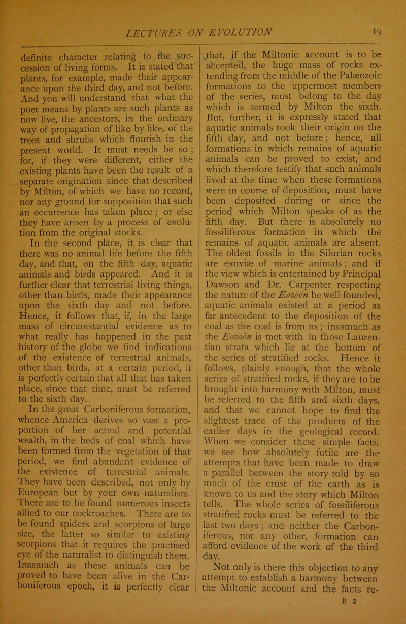 definite character relating to the suc- cession of living forms. It is stated that plants, for example, made their appear- ance upon the third day, and not before. And you will understand that what the poet means by plants are such plants as now live, the ancestors, in the ordinary way of propagation of like by like, of the trees and shrubs which flourish in the present world. It must needs be so ; for, if they were different, either the existing plants have been the result of a separate origination since that described by Milton, of which we have no record, nor any ground for supposition that such an occurrence has taken place; or else they have arisen by a process of evolu- tion from the original stocks. In the second place, it is clear that there was no animal life before the fifth day, and that, on the fifth day, aquatic animals and birds appeared. And it is further clear that terrestrial living things, other than birds, made their appearance upon the sixth day and not before. Hence, it follows that, if, in the large mass of circumstantial evidence as to what really has happened in the past history of the globe we find indications of the existence of terrestrial animals, other than birds, at a certain period, it is perfectly certain that all that has taken place, since that time, must be referred to the sixth day. In the great Carboniferous formation, whence America derives so vast a pro- portion of her actual and potential wealth, in the beds of coal which have been formed from the vegetation of that period, we find abundant evidence of the existence of terrestrial animals. They have been described, not only by European but by your own naturalists. There are to be found numerous insects allied to our cockroaches. There are to be found spiders and scorpions of large size, the latter so similar to existing scorpions that it requires the practised eye of the naturalist to distinguish them. Inasmuch as these animals can be proved to have been alive in the Car- boniferous epoch, it is perfectly clear that, if the Miltonic account is to be afccepted, the huge mass of rocks ex- tending from the middle of the Palaeozoic formations to the uppermost members of the series, must belong to the day which is termed by Milton the sixth. But, further, it is expressly stated that aquatic animals took their origin on the fifth day, and not before; hence, all formations in which remains of aquatic animals can be proved to exist, and which therefore testify that such animals lived at the time when these formations were in course of deposition, must have been deposited during or since the period which Milton speaks of as the fifth day. But there is absolutely no fossiliferous formation in which the remains of aquatic animals are absent. The oldest fossils in the Silurian rocks are exuviae of marine animals; and if the view which is entertained by Principal Dawson and Dr. Carpenter respecting the nature of the Eozoon be well-founded, aquatic animals existed at a period as far antecedent to the deposition of the coal as the coal is from us; inasmuch as the Eozoon is met with in those Lauren- tian strata which lie at the bottom of the series of stratified rocks. Hence it follows, plainly enough, that the whole series of stratified rocks, if they are to be brought into harmony with Milton, must be referred to the fifth and sixth days, and that we cannot hope to find the slightest trace of the products of the earlier days in the geological record. When we consider these simple facts, we see how absolutely futile are the attempts that have been made to draw a parallel between the story told by so much of the crust of the earth as is known to us and the story which Milton tells. The whole series of fossiliferous stratified rocks must be referred to the last two days; and neither the Carbon- iferous, nor any other, formation can afford evidence of the work of the third day. Not only is there this objection to any attempt to establish a harmony between the Miltonic account and the facts re- R 2