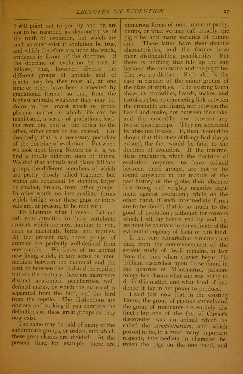 I will point out to you by and by, are not to be regarded as demonstrative of the truth of evolution, but which are such as must exist if evolution be true, and which therefore are, upon the whole, evidence in favour of the doctrine. If the doctrine of evolution be true, it follows, that, however diverse the different groups of animals and of plants may be, they must all, at one time or other, have been connected by gradational forms; so that, from the highest animals, whatever they may be, down to the lowest speck of proto- plasmic matter in which life can be manifested, a series of gradations, lead- ing from one end of the series to the other, either exists or has existed. Un- doubtedly that is a necessary postulate of the doctrine of evolution. But when we look upon living Nature as it is, we find a totally different state of things. We find that animals and plants fall into groups, the different members of which are pretty closely allied together, but which are separated by definite, larger or smaller, breaks, from other groups. In other words, no intermediate forms which bridge over these gaps or inter- vals are, at present, to be met with. To illustrate what I mean : Let me call your attention to those vertebrate animals which are most familiar to you, such as mammals, birds, and reptiles. At the present day, these groups of animals are perfectly well-defined from one another. We know of no animal now living which, in any sense, is inter- mediate between the mammal and the bird, or between the bird and the reptile ; but, on the contrary, there are many very distinct anatomical peculiarities, well- defined marks, by which the mammal is separated from the bird, and the bird from the reptile. The distinctions are obvious and striking if you compare the definitions of these great groups as they now exist. The same may be said of many of the subordinate groups, or orders, into which these great classes are divided. At the present time, for example, there are numerous forms of non-ruminant pachy- derms, or what we may call broadly, the pig tribe, and many varieties of rumin- ants. These latter have their definite characteristics, and the former have their distinguishing peculiarities. But there is nothing that fills up the gap between the ruminants and the pig tribe. The two are distinct. Such also is the case in respect of the minor groups of the class of reptiles. The existing fauna shows us crocodiles, lizards, snakes, and tortoises ; but no connecting link between the crocodile and lizard, nor between the lizard and snake, nor between the snake and the crocodile, nor between any two of these groups. They are separated by absolute breaks. If, then, it could be shown that this state of things had always existed, the fact would be fatal to the doctrine of evolution. If the interme- diate gradations, which the doctrine of evolution requires to have existed between these groups, are not to be found anywhere in the records of the past history of the globe, their absence is a strong and weighty negative argu- ment against evolution; while, on the other hand, if such intermediate forms are to be found, that is so much to the good of evolution ; although for reasons which I will lay before you by and by, we must be cautious in our estimate of the evidential cogency of facts of this kind. It is a very remarkable circumstance that, from the commencement of the serious study of fossil remains, in fact from the time when Cuvier began his brilliant researches upon those found in the quarries of Montmartre, palaeon- tology has shown what she was going to do in this matter, and what kind of evi- dence it lay in her power to produce. I said just now that, in the existing Fauna, the group of pig-like animals and the group of ruminants are entirely dis- tinct ; but one of the first of Cuvier’s discoveries was an animal which he called the Anoplotherium, and which proved to be, in a great many important respects, intermediate in character be- tween the pigs on the one hand, and