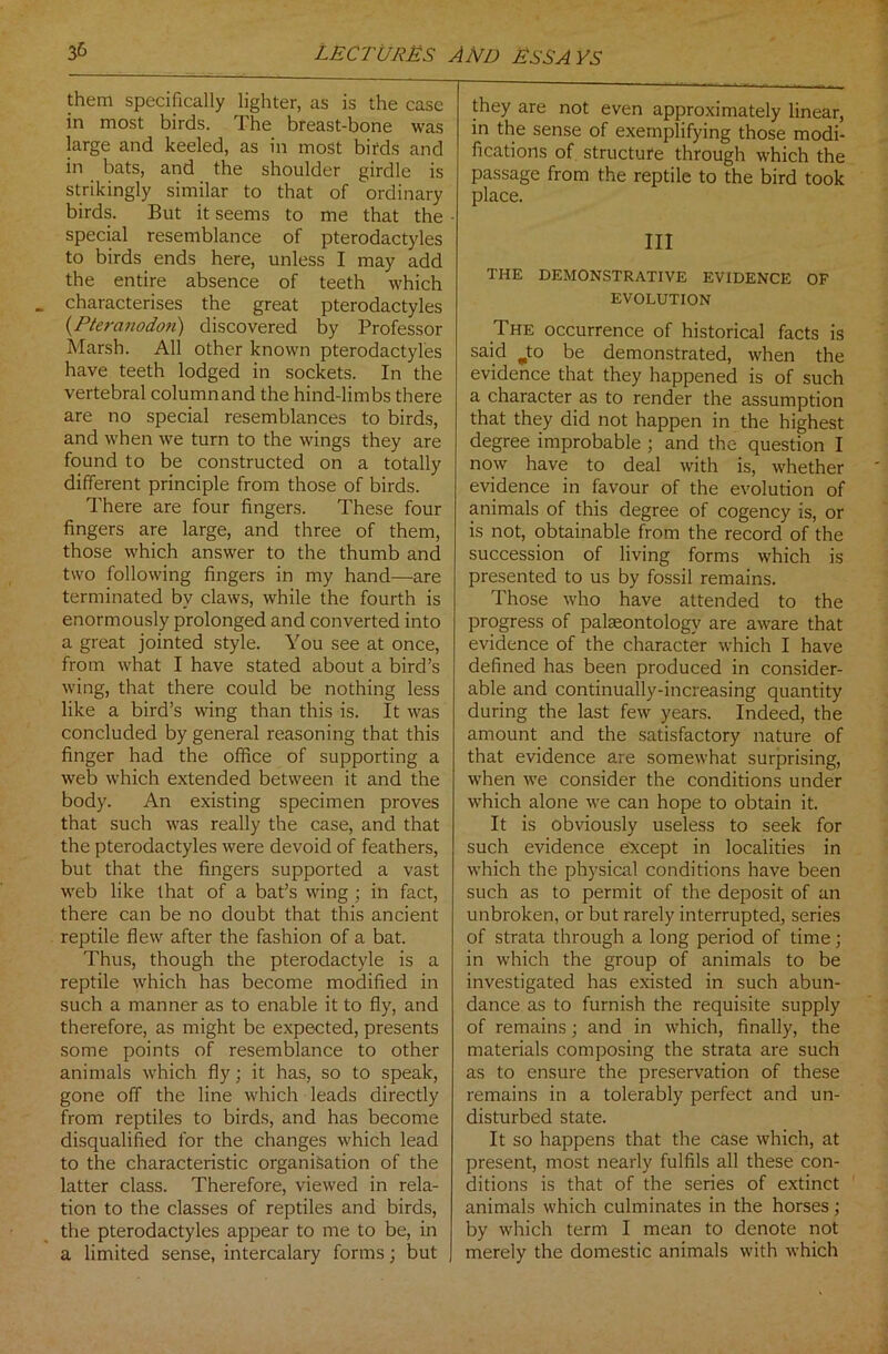them specifically lighter, as is the case in most birds. The breast-bone was large and keeled, as in most birds and in bats, and the shoulder girdle is strikingly similar to that of ordinary birds. But it seems to me that the special resemblance of pterodactyles to birds ends here, unless I may add the entire absence of teeth which characterises the great pterodactyles (Pteranodon) discovered by Professor Marsh. All other known pterodactyles have teeth lodged in sockets. In the vertebral column and the hind-limbs there are no special resemblances to birds, and when we turn to the wings they are found to be constructed on a totally different principle from those of birds. There are four fingers. These four fingers are large, and three of them, those which answer to the thumb and two following fingers in my hand—are terminated by claws, while the fourth is enormously prolonged and converted into a great jointed style. You see at once, from what I have stated about a bird’s wing, that there could be nothing less like a bird’s wing than this is. It was concluded by general reasoning that this finger had the office of supporting a web which extended between it and the body. An existing specimen proves that such was really the case, and that the pterodactyles were devoid of feathers, but that the fingers supported a vast web like that of a bat’s wing ; in fact, there can be no doubt that this ancient reptile flew after the fashion of a bat. Thus, though the pterodactyle is a reptile which has become modified in such a manner as to enable it to fly, and therefore, as might be expected, presents some points of resemblance to other animals which fly; it has, so to speak, gone off the line which leads directly from reptiles to birds, and has become disqualified for the changes which lead to the characteristic organisation of the latter class. Therefore, viewed in rela- tion to the classes of reptiles and birds, the pterodactyles appear to me to be, in a limited sense, intercalary forms; but they are not even approximately linear, in the sense of exemplifying those modi- fications of structure through which the passage from the reptile to the bird took place. Ill THE DEMONSTRATIVE EVIDENCE OF EVOLUTION The occurrence of historical facts is said jto be demonstrated, when the evidence that they happened is of such a character as to render the assumption that they did not happen in the highest degree improbable ; and the question I now have to deal with is, whether evidence in favour of the evolution of animals of this degree of cogency is, or is not, obtainable from the record of the succession of living forms which is presented to us by fossil remains. Those who have attended to the progress of palaeontology are aware that evidence of the character which I have defined has been produced in consider- able and continually-increasing quantity during the last few years. Indeed, the amount and the satisfactory nature of that evidence are somewhat surprising, when we consider the conditions under which alone we can hope to obtain it. It is obviously useless to seek for such evidence except in localities in which the physical conditions have been such as to permit of the deposit of an unbroken, or but rarely interrupted, series of strata through a long period of time; in which the group of animals to be investigated has existed in such abun- dance as to furnish the requisite supply of remains; and in which, finally, the materials composing the strata are such as to ensure the preservation of these remains in a tolerably perfect and un- disturbed state. It so happens that the case which, at present, most nearly fulfils all these con- ditions is that of the series of extinct animals which culminates in the horses; by which term I mean to denote not merely the domestic animals with which