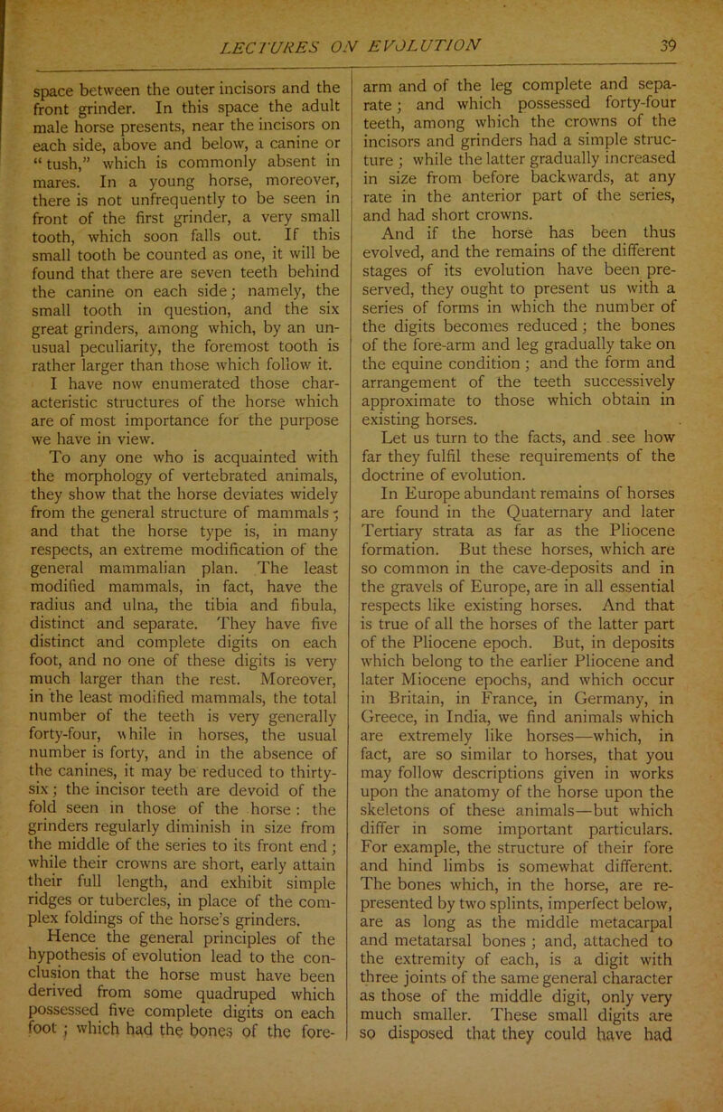 space between the outer incisors and the front grinder. In this space the adult male horse presents, near the incisors on each side, above and below, a canine or “ tush,” which is commonly absent in mares. In a young horse, moreover, there is not unfrequently to be seen in front of the first grinder, a very small tooth, which soon falls out. If this small tooth be counted as one, it will be found that there are seven teeth behind the canine on each side; namely, the small tooth in question, and the six great grinders, among which, by an un- usual peculiarity, the foremost tooth is rather larger than those which follow it. I have now enumerated those char- acteristic structures of the horse which are of most importance for the purpose we have in view. To any one who is acquainted with the morphology of vertebrated animals, they show that the horse deviates widely from the general structure of mammals - and that the horse type is, in many respects, an extreme modification of the general mammalian plan. The least modified mammals, in fact, have the radius and ulna, the tibia and fibula, distinct and separate. They have five distinct and complete digits on each foot, and no one of these digits is very much larger than the rest. Moreover, in the least modified mammals, the total number of the teeth is very generally forty-four, while in horses, the usual number is forty, and in the absence of the canines, it may be reduced to thirty- six ; the incisor teeth are devoid of the fold seen in those of the horse : the grinders regularly diminish in size from the middle of the series to its front end; while their crowns are short, early attain their full length, and exhibit simple ridges or tubercles, in place of the com- plex foldings of the horse’s grinders. Hence the general principles of the hypothesis of evolution lead to the con- clusion that the horse must have been derived from some quadruped which possessed five complete digits on each foot ; which had the bones of the fore- arm and of the leg complete and sepa- rate ; and which possessed forty-four teeth, among which the crowns of the incisors and grinders had a simple struc- ture ; while the latter gradually increased in size from before backwards, at any rate in the anterior part of the series, and had short crowns. And if the horse has been thus evolved, and the remains of the different stages of its evolution have been pre- served, they ought to present us with a series of forms in which the number of the digits becomes reduced; the bones of the fore-arm and leg gradually take on the equine condition; and the form and arrangement of the teeth successively approximate to those which obtain in existing horses. Let us turn to the facts, and see how far they fulfil these requirements of the doctrine of evolution. In Europe abundant remains of horses are found in the Quaternary and later Tertiary strata as far as the Pliocene formation. But these horses, which are so common in the cave-deposits and in the gravels of Europe, are in all essential respects like existing horses. And that is true of all the horses of the latter part of the Pliocene epoch. But, in deposits which belong to the earlier Pliocene and later Miocene epochs, and which occur in Britain, in France, in Germany, in Greece, in India, we find animals which are extremely like horses—which, in fact, are so similar to horses, that you may follow descriptions given in works upon the anatomy of the horse upon the skeletons of these animals—but which differ in some important particulars. For example, the structure of their fore and hind limbs is somewhat different. The bones which, in the horse, are re- presented by two splints, imperfect below, are as long as the middle metacarpal and metatarsal bones ; and, attached to the extremity of each, is a digit with three joints of the same general character as those of the middle digit, only very much smaller. These small digits are so disposed that they could have had