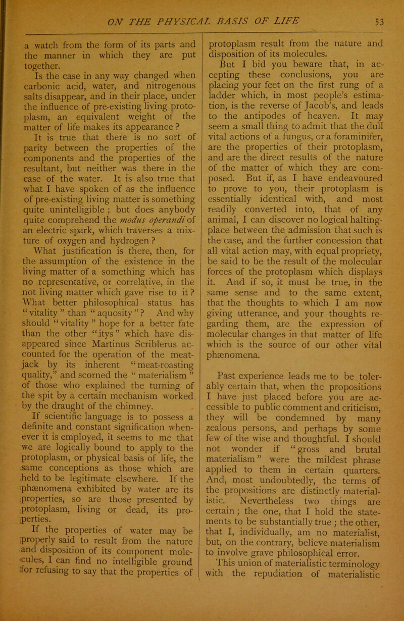 a watch from the form of its parts and the manner in which they are put together. Is the case in any way changed when carbonic acid, water, and nitrogenous salts disappear, and in their place, under the influence of pre-existing living proto- plasm, an equivalent weight of the matter of life makes its appearance ? It is true that there is no sort of parity between the properties of the components and the properties of the resultant, but neither was there in the case of the water. It is also true that what I have spoken of as the influence of pre-existing living matter is something quite unintelligible ; but does anybody quite comprehend the modus operandioi an electric spark, which traverses a mix- ture of oxygen and hydrogen ? What justification is there, then, for the assumption of the existence in the living matter of a something which has no representative, or correlative, in the not living matter which gave rise to it ? What better philosophical status has “ vitality ” than “ aquosity ” ? And why should “ vitality ” hope for a better fate than the other “ itys ” which have dis- appeared since Martinus Scriblerus ac- counted for the operation of the meat- jack by its inherent “ meat-roasting quality,” and scorned the “ materialism ” of those who explained the turning of the spit by a certain mechanism worked by the draught of the chimney. If scientific language is to possess a definite and constant signification when- ever it is employed, it seems to me that we are logically bound to apply to the protoplasm, or physical basis of life, the same conceptions as those which are held to be legitimate elsewhere. If the phenomena exhibited by water are its .properties, so are those presented by protoplasm, living or dead, its pro- perties. If the properties of water may be properly said to result from the nature •and disposition of its component mole- 'cules, I can find no intelligible ground •for refusing to say that the properties of protoplasm result from the nature and disposition of its molecules. But I bid you beware that, in ac- cepting these conclusions, you are placing your feet on the first rung of a ladder which, in most people’s estima- tion, is the reverse of Jacob’s, and leads to the antipodes of heaven. It may seem a small thing to admit that the dull vital actions of a fungus, ora foraminifer, are the properties of their protoplasm, and are the direct results of the nature of the matter of which they are com- posed. But if, as I have endeavoured to prove to you, their protoplasm is essentially identical with, and most readily converted into, that of any animal, I can discover no logical halting- place between the admission that such is the case, and the further concession that all vital action may, with equal propriety, be said to be the result of the molecular forces of the protoplasm which displays it. And if so, it must be true, in the same sense and to the same extent, that the thoughts to which I am now giving utterance, and your thoughts re- garding them, are the expression of molecular changes in that matter of life which is the source of our other vital phaenomena. Past experience leads me to be toler- ably certain that, when the propositions I have just placed before you are ac- cessible to public comment and criticism, they will be condemned by many zealous persons, and perhaps by some few of the wise and thoughtful. I should not wonder if “ gross and brutal materialism” were the mildest phrase applied to them in certain quarters. And, most undoubtedly, the terms of the propositions are distinctly material- istic. Nevertheless two things are certain; the one, that I hold the state- ments to be substantially true ; the other, that I, individually, am no materialist, but, on the contrary, believe materialism to involve grave philosophical error. This union of materialistic terminology with the repudiation of materialistic