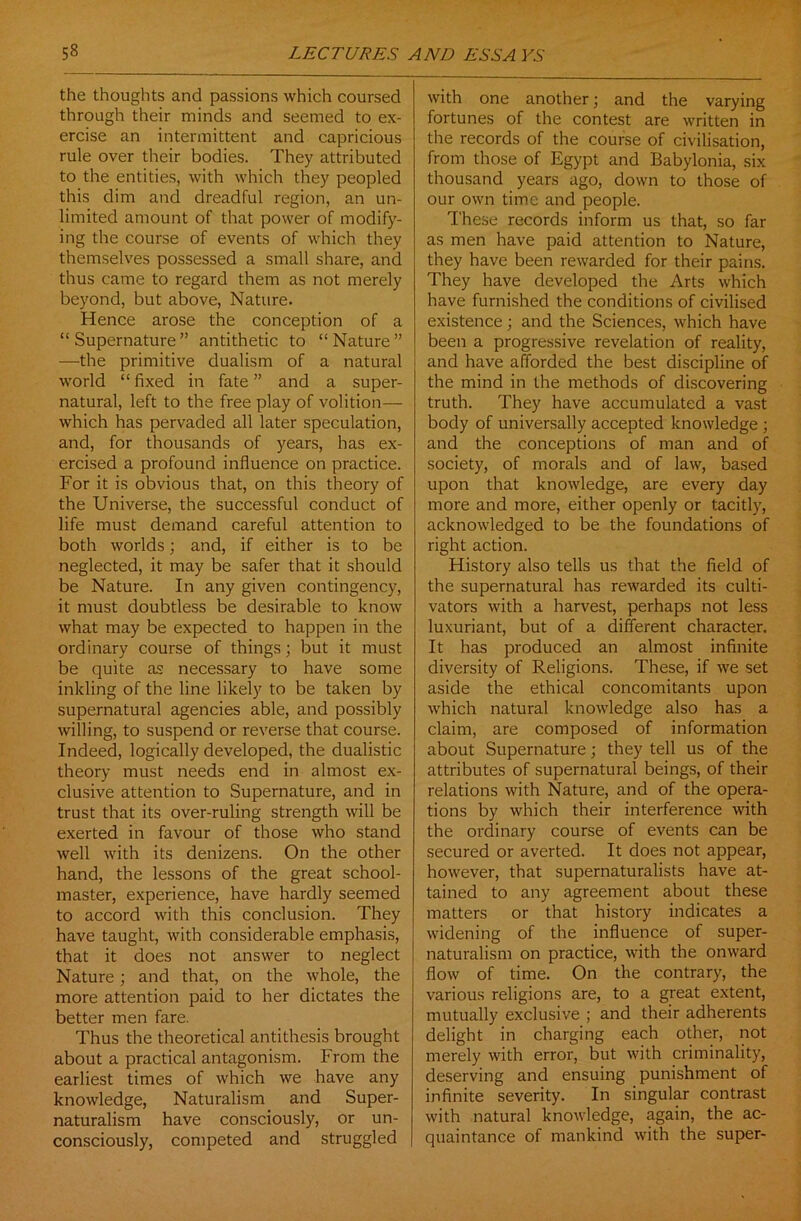 the thoughts and passions which coursed through their minds and seemed to ex- ercise an intermittent and capricious rule over their bodies. They attributed to the entities, with which they peopled this dim and dreadful region, an un- limited amount of that power of modify- ing the course of events of which they themselves possessed a small share, and thus came to regard them as not merely beyond, but above, Nature. Hence arose the conception of a “ Supernature ” antithetic to “ Nature ” —the primitive dualism of a natural world “ fixed in fate ” and a super- natural, left to the free play of volition— which has pervaded all later speculation, and, for thousands of years, has ex- ercised a profound influence on practice. For it is obvious that, on this theory of the Universe, the successful conduct of life must demand careful attention to both worlds; and, if either is to be neglected, it may be safer that it should be Nature. In any given contingency, it must doubtless be desirable to know what may be expected to happen in the ordinary course of things; but it must be quite as necessary to have some inkling of the line likely to be taken by supernatural agencies able, and possibly willing, to suspend or reverse that course. Indeed, logically developed, the dualistic theory must needs end in almost ex- clusive attention to Supernature, and in trust that its over-ruling strength will be exerted in favour of those who stand well with its denizens. On the other hand, the lessons of the great school- master, experience, have hardly seemed to accord with this conclusion. They have taught, with considerable emphasis, that it does not answer to neglect Nature; and that, on the whole, the more attention paid to her dictates the better men fare. Thus the theoretical antithesis brought about a practical antagonism. From the earliest times of which we have any knowledge, Naturalism and Super- naturalism have consciously, or un- consciously, competed and struggled with one another; and the varying fortunes of the contest are written in the records of the course of civilisation, from those of Egypt and Babylonia, six thousand years ago, down to those of our own time and people. These records inform us that, so far as men have paid attention to Nature, they have been rewarded for their pains. They have developed the Arts which have furnished the conditions of civilised existence; and the Sciences, which have been a progressive revelation of reality, and have afforded the best discipline of the mind in the methods of discovering truth. They have accumulated a vast body of universally accepted knowledge ; and the conceptions of man and of society, of morals and of law, based upon that knowledge, are every day more and more, either openly or tacitly, acknowledged to be the foundations of right action. History also tells us that the field of the supernatural has rewarded its culti- vators with a harvest, perhaps not less luxuriant, but of a different character. It has produced an almost infinite diversity of Religions. These, if we set aside the ethical concomitants upon which natural knowledge also has a claim, are composed of information about Supernature; they tell us of the attributes of supernatural beings, of their relations with Nature, and of the opera- tions by which their interference with the ordinary course of events can be secured or averted. It does not appear, however, that supernaturalists have at- tained to any agreement about these matters or that history indicates a widening of the influence of super- naturalism on practice, with the onward flow of time. On the contrary, the various religions are, to a great extent, mutually exclusive ; and their adherents delight in charging each other, not merely with error, but with criminality, deserving and ensuing punishment of infinite severity. In singular contrast with natural knowledge, again, the ac- quaintance of mankind with the super-