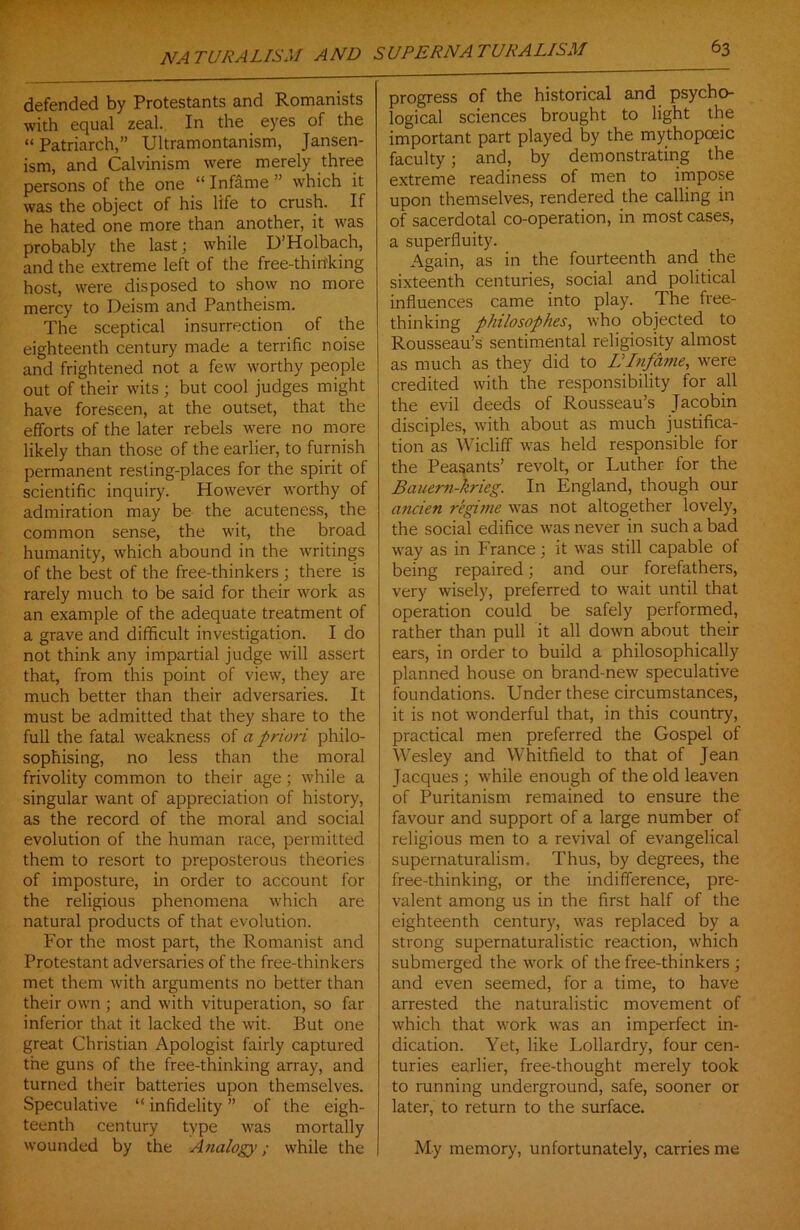 defended by Protestants and Romanists with equal zeal. In the eyes of the “ Patriarch,” Ultramontanism, Jansen- ism, and Calvinism were merely three persons of the one “ Infame ” which it was the object of his life to crush. If he hated one more than another, it was probably the last; while D’Holbach, and the extreme left of the free-thin'king host, were disposed to show no more mercy to Deism and Pantheism. The sceptical insurrection of the eighteenth century made a terrific noise and frightened not a few worthy people out of their wits; but cool judges might have foreseen, at the outset, that the efforts of the later rebels were no more likely than those of the earlier, to furnish permanent resting-places for the spirit of scientific inquiry. However worthy of admiration may be the acuteness, the common sense, the wit, the broad humanity, which abound in the writings of the best of the free-thinkers ; there is rarely much to be said for their work as an example of the adequate treatment of a grave and difficult investigation. I do not think any impartial judge will assert that, from this point of view, they are much better than their adversaries. It must be admitted that they share to the full the fatal weakness of a priori philo- sophising, no less than the moral frivolity common to their age; while a singular want of appreciation of history, as the record of the moral and social evolution of the human race, permitted them to resort to preposterous theories of imposture, in order to account for the religious phenomena which are natural products of that evolution. For the most part, the Romanist and Protestant adversaries of the free-thinkers met them with arguments no better than their own ; and with vituperation, so far inferior that it lacked the wit. But one great Christian Apologist fairly captured the guns of the free-thinking array, and turned their batteries upon themselves. Speculative “ infidelity ” of the eigh- teenth century type was mortally wounded by the Analogy; while the progress of the historical and psycho- logical sciences brought to light the important part played by the mythopceic faculty; and, by demonstrating the extreme readiness of men to impose upon themselves, rendered the calling in of sacerdotal co-operation, in most cases, a superfluity. Again, as in the fourteenth and the sixteenth centuries, social and political influences came into play. The free- thinking philosophes, who objected to Rousseau’s sentimental religiosity almost as much as they did to IIInfame, were credited with the responsibility for all the evil deeds of Rousseau’s Jacobin disciples, with about as much justifica- tion as Wicliff was held responsible for the Peasants’ revolt, or Luther tor the Bauern-krieg. In England, though our ancien regime was not altogether lovely, the social edifice was never in such a bad way as in France; it was still capable of being repaired; and our forefathers, very wisely, preferred to wait until that operation could be safely performed, rather than pull it all down about their ears, in order to build a philosophically planned house on brand-new speculative foundations. Under these circumstances, it is not wonderful that, in this country, practical men preferred the Gospel of Wesley and Whitfield to that of Jean Jacques ; while enough of the old leaven of Puritanism remained to ensure the favour and support of a large number of religious men to a revival of evangelical supernaturalism. Thus, by degrees, the free-thinking, or the indifference, pre- valent among us in the first half of the eighteenth century, was replaced by a strong supernaturalistic reaction, which submerged the work of the free-thinkers ; and even seemed, for a time, to have arrested the naturalistic movement of which that work was an imperfect in- dication. Yet, like Lollardry, four cen- turies earlier, free-thought merely took to running underground, safe, sooner or later, to return to the surface. My memory, unfortunately, carries me