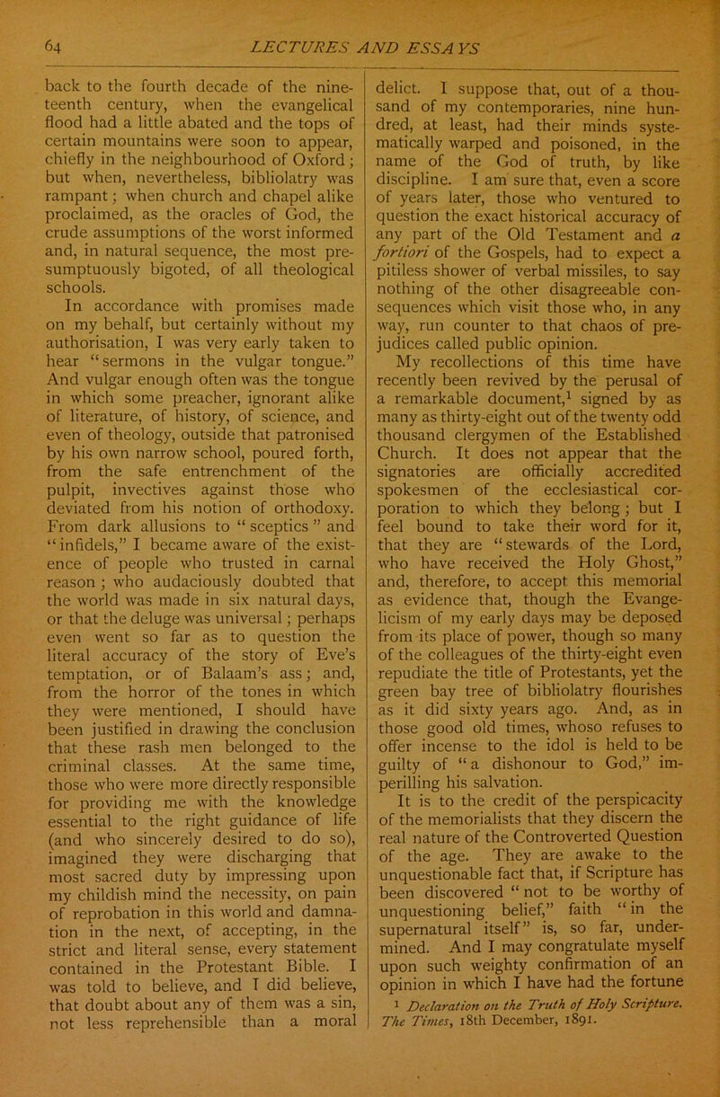 back to the fourth decade of the nine- teenth century, when the evangelical flood had a little abated and the tops of certain mountains were soon to appear, chiefly in the neighbourhood of Oxford ; but when, nevertheless, bibliolatry was rampant; when church and chapel alike proclaimed, as the oracles of God, the crude assumptions of the worst informed and, in natural sequence, the most pre- sumptuously bigoted, of all theological schools. In accordance with promises made on my behalf, but certainly without my authorisation, I was very early taken to hear “sermons in the vulgar tongue.” And vulgar enough often was the tongue in which some preacher, ignorant alike of literature, of history, of science, and even of theology, outside that patronised by his own narrow school, poured forth, from the safe entrenchment of the pulpit, invectives against those who deviated from his notion of orthodoxy. From dark allusions to “ sceptics ” and “infidels,” I became aware of the exist- ence of people who trusted in carnal reason ; who audaciously doubted that the world was made in six natural days, or that the deluge was universal; perhaps even went so far as to question the literal accuracy of the story of Eve’s temptation, or of Balaam’s ass; and, from the horror of the tones in which they were mentioned, I should have been justified in drawing the conclusion that these rash men belonged to the criminal classes. At the same time, those who were more directly responsible for providing me with the knowledge essential to the right guidance of life (and who sincerely desired to do so), imagined they were discharging that most sacred duty by impressing upon my childish mind the necessity, on pain of reprobation in this world and damna- tion in the next, of accepting, in the strict and literal sense, every statement contained in the Protestant Bible. I was told to believe, and T did believe, that doubt about any of them was a sin, not less reprehensible than a moral delict. I suppose that, out of a thou- sand of my contemporaries, nine hun- dred, at least, had their minds syste- matically warped and poisoned, in the name of the God of truth, by like discipline. I am sure that, even a score of years later, those who ventured to question the exact historical accuracy of any part of the Old Testament and a fortiori of the Gospels, had to expect a pitiless shower of verbal missiles, to say nothing of the other disagreeable con- sequences which visit those who, in any way, run counter to that chaos of pre- judices called public opinion. My recollections of this time have recently been revived by the perusal of a remarkable document,1 signed by as many as thirty-eight out of the twenty odd thousand clergymen of the Established Church. It does not appear that the signatories are officially accredited spokesmen of the ecclesiastical cor- poration to which they belong ; but I feel bound to take their word for it, that they are “ stewards of the Lord, who have received the Holy Ghost,” and, therefore, to accept this memorial as evidence that, though the Evange- licism of my early days may be deposed from its place of power, though so many of the colleagues of the thirty-eight even repudiate the title of Protestants, yet the green bay tree of bibliolatry flourishes as it did sixty years ago. And, as in those good old times, whoso refuses to offer incense to the idol is held to be guilty of “ a dishonour to God,” im- perilling his salvation. It is to the credit of the perspicacity of the memorialists that they discern the real nature of the Controverted Question of the age. They are awake to the unquestionable fact that, if Scripture has been discovered “ not to be worthy of unquestioning belief,” faith “ in the supernatural itself” is, so far, under- mined. And I may congratulate myself upon such weighty confirmation of an opinion in which I have had the fortune 1 Declaration on the Truth of Holy Scripture. The Times, 18th December, 1891.