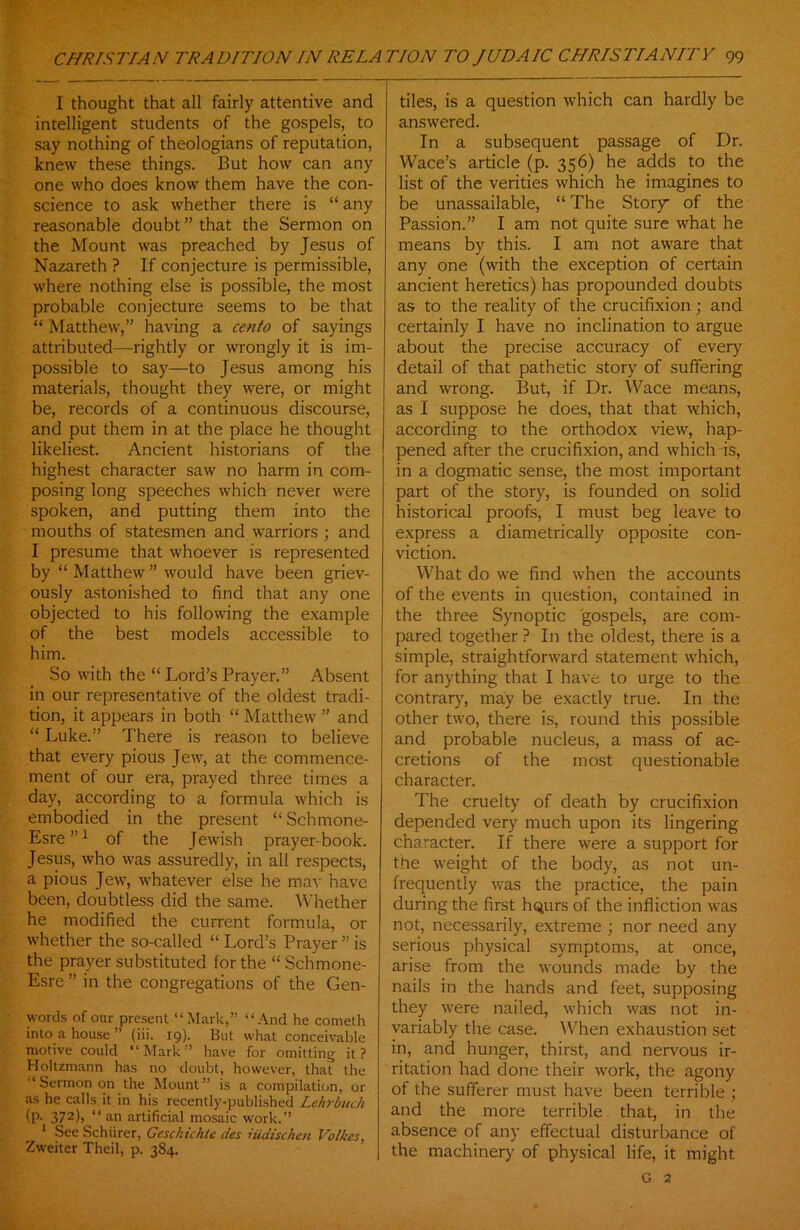 I thought that all fairly attentive and intelligent students of the gospels, to say nothing of theologians of reputation, knew these things. But how can any one who does know them have the con- science to ask whether there is “ any reasonable doubt ” that the Sermon on the Mount was preached by Jesus of Nazareth ? If conjecture is permissible, where nothing else is possible, the most probable conjecture seems to be that “ Matthew,” having a cento of sayings attributed—rightly or wrongly it is im- possible to say—to Jesus among his materials, thought they were, or might be, records of a continuous discourse, and put them in at the place he thought likeliest. Ancient historians of the highest character saw no harm in com- posing long speeches which never were spoken, and putting them into the mouths of statesmen and warriors ; and I presume that whoever is represented by “ Matthew ” would have been griev- ously astonished to find that any one objected to his following the example of the best models accessible to him. So with the “ Lord’s Prayer.” Absent in our representative of the oldest tradi- tion, it appears in both “ Matthew ” and “ Luke.” There is reason to believe that every pious Jew, at the commence- ment of our era, prayed three times a day, according to a formula which is embodied in the present “Schmone- Esre”1 of the Jewish prayer-book. Jesus, who was assuredly, in all respects, a pious Jew, whatever else he may have been, doubtless did the same. Whether he modified the current formula, or whether the so-called “ Lord’s Prayer ” is the prayer substituted for the “ Schmone- Esre ” in the congregations of the Gen- words of our present “Mark,” “And he cometh into a house ” (iii. 19). But what conceivable motive could “Mark” have for omitting it? Boltzmann has no doubt, however, that the “ Sermon on the Mount” is a compilation, or as he calls it in his recently-published Lehrbuch (P- 372)> “ an artificial mosaic work.” 1 See Schiirer, Gcschichte des iiidischen Voiles, Zweiter Thcil, p. 384. tiles, is a question which can hardly be answered. In a subsequent passage of Dr. Wace’s article (p. 356) he adds to the list of the verities which he imagines to be unassailable, “ The Story of the Passion.” I am not quite sure what he means by this. I am not aware that any one (with the exception of certain ancient heretics) has propounded doubts as to the reality of the crucifixion ; and certainly I have no inclination to argue about the precise accuracy of every detail of that pathetic story of suffering and wrong. But, if Dr. Wace means, as I suppose he does, that that which, according to the orthodox view, hap- pened after the crucifixion, and which is, in a dogmatic sense, the most important part of the story, is founded on solid historical proofs, I must beg leave to express a diametrically opposite con- viction. What do we find when the accounts of the events in question, contained in the three Synoptic gospels, are com- pared together ? In the oldest, there is a simple, straightforward statement which, for anything that I have to urge to the contrary, may be exactly true. In the other two, there is, round this possible and probable nucleus, a mass of ac- cretions of the most questionable character. The cruelty of death by crucifixion depended very much upon its lingering character. If there were a support for the weight of the body, as not un- frequently was the practice, the pain during the first hqurs of the infliction was not, necessarily, extreme ; nor need any serious physical symptoms, at once, arise from the wounds made by the nails in the hands and feet, supposing they were nailed, which was not in- variably the case. When exhaustion set in, and hunger, thirst, and nervous ir- ritation had done their work, the agony of the sufferer must have been terrible ; and the more terrible that, in the absence of any effectual disturbance of the machinery of physical life, it might G 2