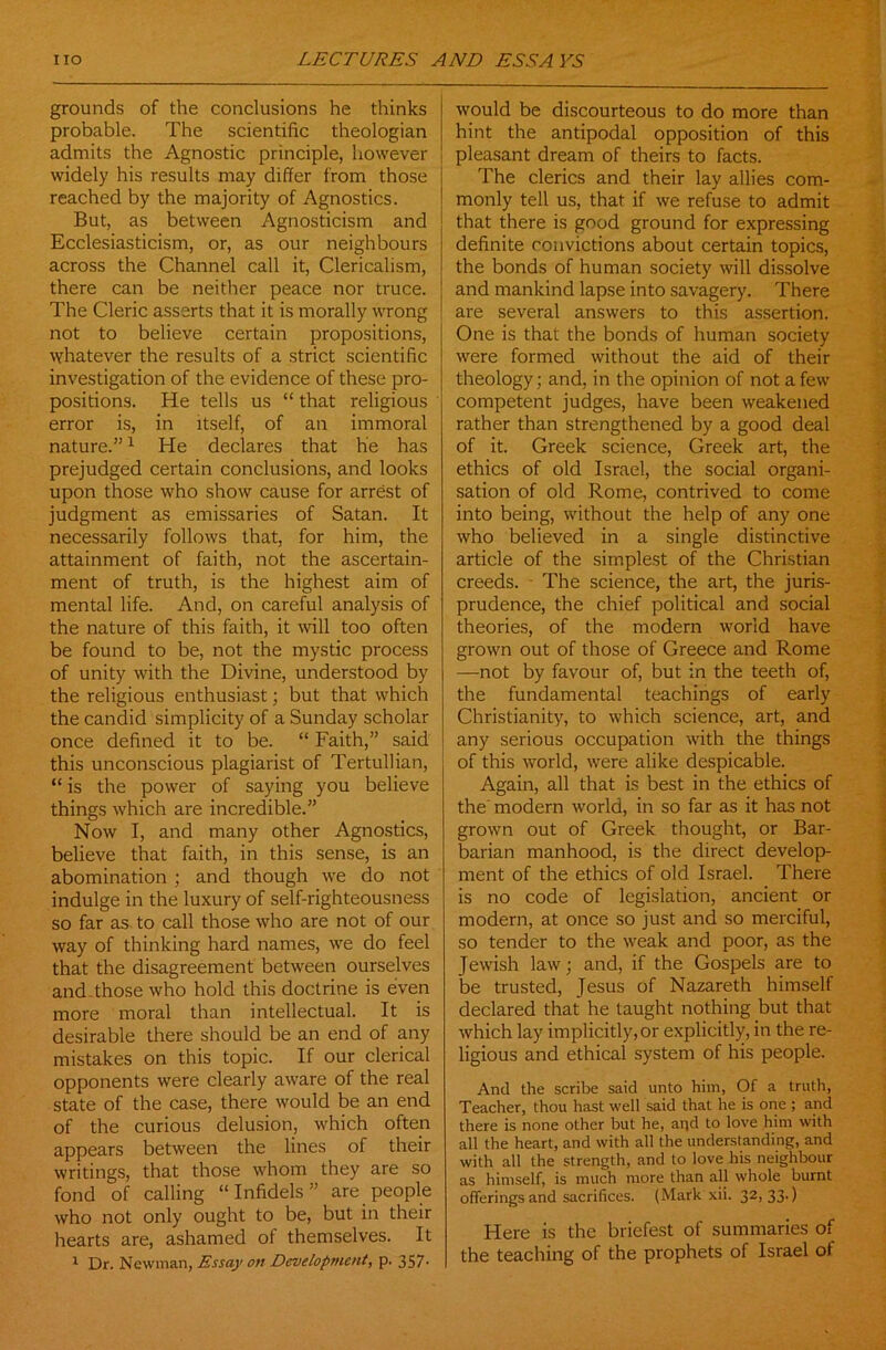 grounds of the conclusions he thinks probable. The scientific theologian admits the Agnostic principle, however widely his results may differ from those reached by the majority of Agnostics. But, as between Agnosticism and Ecclesiasticism, or, as our neighbours across the Channel call it, Clericalism, there can be neither peace nor truce. The Cleric asserts that it is morally wrong not to believe certain propositions, whatever the results of a strict scientific investigation of the evidence of these pro- positions. He tells us “ that religious error is, in itself, of an immoral nature.”1 He declares that he has prejudged certain conclusions, and looks upon those who show cause for arrest of judgment as emissaries of Satan. It necessarily follows that, for him, the attainment of faith, not the ascertain- ment of truth, is the highest aim of mental life. And, on careful analysis of the nature of this faith, it will too often be found to be, not the mystic process of unity with the Divine, understood by the religious enthusiast; but that which the candid simplicity of a Sunday scholar once defined it to be. “ Faith,” said this unconscious plagiarist of Tertullian, “ is the power of saying you believe things which are incredible.” Now I, and many other Agnostics, believe that faith, in this sense, is an abomination ; and though we do not indulge in the luxury of self-righteousness so far as to call those who are not of our way of thinking hard names, we do feel that the disagreement between ourselves and.those who hold this doctrine is even more moral than intellectual. It is desirable there should be an end of any mistakes on this topic. If our clerical opponents were clearly aware of the real state of the case, there would be an end of the curious delusion, which often appears between the lines of their writings, that those whom they are so fond of calling “Infidels” are people who not only ought to be, but in their hearts are, ashamed of themselves. It 1 Dr. Newman, Essay on Development, p. 357- would be discourteous to do more than hint the antipodal opposition of this pleasant dream of theirs to facts. The clerics and their lay allies com- monly tell us, that if we refuse to admit that there is good ground for expressing definite convictions about certain topics, the bonds of human society will dissolve and mankind lapse into savagery. There are several answers to this assertion. One is that the bonds of human society were formed without the aid of their theology; and, in the opinion of not a few competent judges, have been weakened rather than strengthened by a good deal of it. Greek science, Greek art, the ethics of old Israel, the social organi- sation of old Rome, contrived to come into being, without the help of any one who believed in a single distinctive article of the simplest of the Christian creeds. The science, the art, the juris- prudence, the chief political and social theories, of the modern world have grown out of those of Greece and Rome —not by favour of, but in the teeth of, the fundamental teachings of early Christianity, to which science, art, and any serious occupation with the things of this world, were alike despicable. Again, all that is best in the ethics of the' modern world, in so far as it has not grown out of Greek thought, or Bar- barian manhood, is the direct develop- ment of the ethics of old Israel. There is no code of legislation, ancient or modern, at once so just and so merciful, so tender to the weak and poor, as the Jewish law; and, if the Gospels are to be trusted, Jesus of Nazareth himself declared that he taught nothing but that which lay implicitly,or explicitly, in the re- ligious and ethical system of his people. And the scribe said unto him, Of a truth, Teacher, thou hast well said that he is one ; and there is none other but he, and to love him with all the heart, and with all the understanding, and with all the strength, and to love his neighbour as himself, is much more than all whole burnt offerings and sacrifices. (Mark xii. 32, 33.) Here is the briefest of summaries of the teaching of the prophets of Israel of