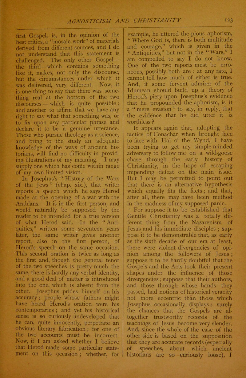 first Gospel, is, in the opinion of the best critics, a “mosaic work” of materials derived from different sources, and I do not understand that this statement is challenged. The only other Gospel— the third—which contains something like it, makes, not only the discourse, but the circumstances under which it was delivered, very different. Now, it is one thing to say that there was some- thing real at the bottom of the two discourses — which is quite possible ; and another to affirm that we have any right to say what that something was, or to fix upon any particular phrase and declare it to be a genuine utterance. Those who pursue theology as a science, and bring to the study an adequate knowledge of the ways of ancient his- torians, will find no difficulty in provid- ing illustrations of my meaning. I may supply one which has come within range of my own limited vision. In Josephus’s “ History of the Wars of the Jews ” (chap, xix.), that writer reports a speech which he says Herod made at the opening of a war with the Arabians. It is in the first person, and would naturally be supposed by the reader to be intended for a true version of what Herod said. In the “ Anti- quities,” written some seventeen years later, the same writer gives another report, also in the first person, of Herod’s speech on the same occasion. This second oration is twice as long as the first and, though the general tenor of the two speeches is pretty much the same, there is hardly any verbal identity, and a good deal of matter is introduced into the one, which is absent from the other. Josephus prides himself on his accuracy; people whose fathers might have heard Herod’s oration were his contemporaries ; and yet his historical sense is so curiously undeveloped that he can, quite innocently, perpetrate an obvious literary fabrication; for one of the two accounts must be incorrect. Now, if I am asked whether I believe that Herod made some particular state- rnent on this occasion ; whether, for example, he uttered the pious aphorism, “ Where God is, there is both multitude and courage,” which is given in the “Antiquities,” but not in the “Wars,” I am compelled to say I do not know. One of the two reports must be erro- neous, possibly both are : at any rate, I cannot tell how much of either is true. And, if some fervent admirer of the Idumean should build up a theory of Herod’s piety upon Josephus’s evidence that he propounded the aphorism, is it a “ mere evasion ” to say, in reply, that the evidence that he did utter it is worthless ? It appears again that, adopting the tactics of Conachar when brought face to face with Hal o’ the Wynd, I have been trying to get my simple-minded adversary to follow me on a wild-goose chase through the early history of Christianity, in the hope of escaping impending defeat on the main issue. But I may be permitted to point out that there is an alternative hypothesis which equally fits the facts; and that, after all, there may have been method in the madness of my supposed panic. For suppose it to be established that Gentile Christianity was a totally dif- ferent thing froirq the Nazarenism of Jesus and his immediate disciples ; sup- pose it to be demonstrable that, as early as the sixth decade of our era at least, there were violent divergencies of opi- nion among the followers of Jesus; suppose it to be hardly doubtful that the Gospels and the Acts took their present shapes under the influence of those divergencies; suppose that their authors, and those through whose hands they passed, had notions of historical veracity not more eccentric than those which Josephus occasionally displays : surely the chances that the Gospels are al- together trustworthy records of the teachings of Jesus become very slender. And, since the whole of the case of (he other side is based on the supposition that they are accurate records (especially of speeches, about which ancient historians are so curiously loose), I