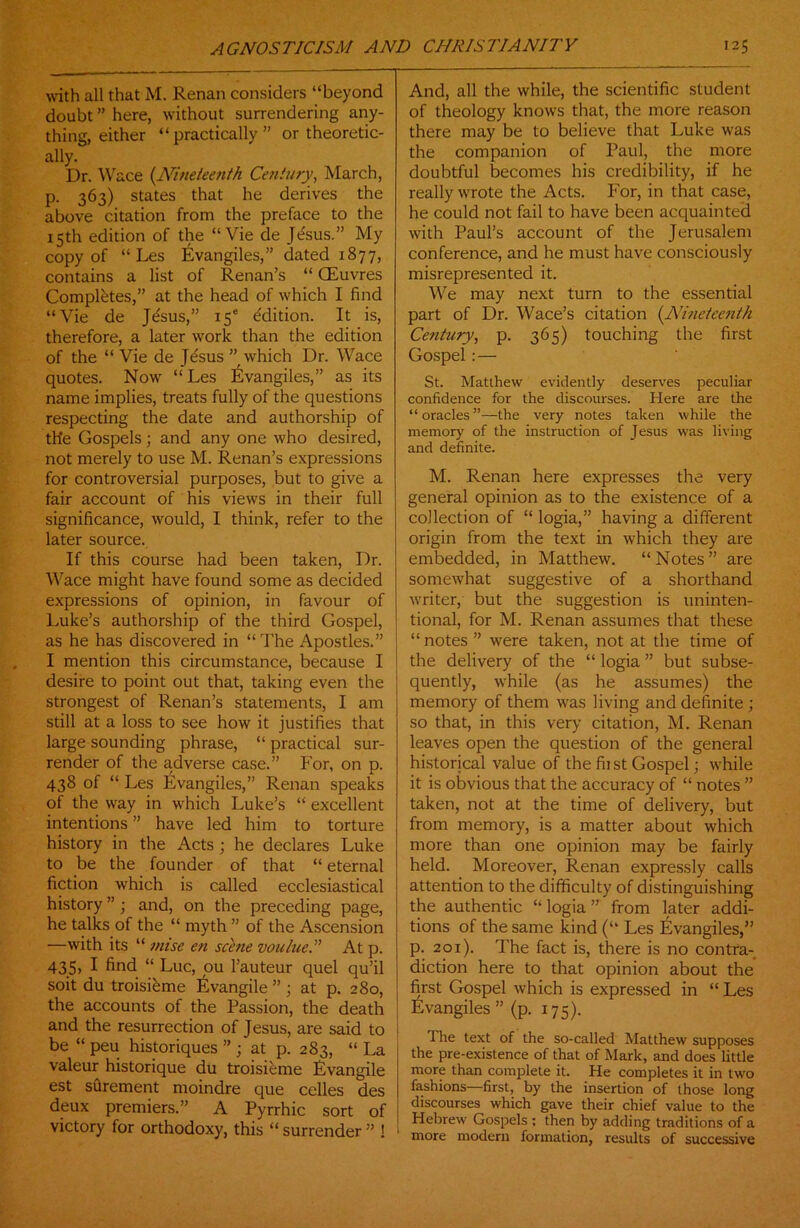 with all that M. Renan considers “beyond doubt ” here, without surrendering any- thing, either “practically” or theoretic- ally. Dr. Wace (Nineteenth Century, March, p. 363) states that he derives the above citation from the preface to the 15th edition of the “Vie de Jesus.” My copy of “ Les Evangiles,” dated 1877, contains a list of Renan’s “ CEuvres Completes,” at the head of which I find “Vie de Jtfsus,” 15® Edition. It is, therefore, a later work than the edition of the “Vie de Jesus” which Dr. Wace quotes. Now “ Les Evangiles,” as its name implies, treats fully of the questions respecting the date and authorship of the Gospels; and any one who desired, not merely to use M. Renan’s expressions for controversial purposes, but to give a fair account of his views in their full significance, would, I think, refer to the later source. If this course had been taken, Dr. Wace might have found some as decided expressions of opinion, in favour of Luke’s authorship of the third Gospel, as he has discovered in “ The Apostles.” I mention this circumstance, because I desire to point out that, taking even the strongest of Renan’s statements, I am still at a loss to see how it justifies that large sounding phrase, “practical sur- render of the adverse case.” For, on p. 438 of “ Les Evangiles,” Renan speaks of the way in which Luke’s “ excellent intentions ” have led him to torture history in the Acts ; he declares Luke to be the founder of that “ eternal fiction which is called ecclesiastical history ” ; and, on the preceding page, he talks of the “ myth ” of the Ascension —with its “ mise en scene voulue. ” At p. 435> I find “ Luc, ou l’auteur quel qu’il soit du troisi&me Evangile ” ; at p. 280, the accounts of the Passion, the death and the resurrection of Jesus, are said to be “ peu historiques ” ; at p. 283, “ La valeur historique du troisieme Evangile est surement moindre que celles des deux premiers.” A Pyrrhic sort of victory for orthodoxy, this “ surrender ” ! And, all the while, the scientific student of theology knows that, the more reason there may be to believe that Luke was the companion of Paul, the more doubtful becomes his credibility, if he really wrote the Acts. For, in that case, he could not fail to have been acquainted with Paul’s account of the Jerusalem conference, and he must have consciously misrepresented it. We may next turn to the essential part of Dr. Wace’s citation (Nineteenth Cetihiry, p. 365) touching the first Gospel :— St. Matthew evidently deserves peculiar confidence for the discourses. Here are the “oracles”—the very notes taken while the memory' of the instruction of Jesus was living and definite. M. Renan here expresses the very general opinion as to the existence of a collection of “ logia,” having a different origin from the text in which they are embedded, in Matthew. “Notes” are somewhat suggestive of a shorthand writer, but the suggestion is uninten- tional, for M. Renan assumes that these “ notes ” were taken, not at the time of the delivery of the “ logia ” but subse- quently, while (as he assumes) the memory of them was living and definite ; so that, in this very citation, M. Renan leaves open the question of the general historical value of the fii st Gospel; while it is obvious that the accuracy of “ notes ” taken, not at the time of delivery, but from memory, is a matter about which more than one opinion may be fairly held. Moreover, Renan expressly calls attention to the difficulty of distinguishing the authentic “ logia ” from later addi- tions of the same kind (“ Les Evangiles,” p. 20x). The fact is, there is no contra- diction here to that opinion about the first Gospel which is expressed in “ Les Evangiles ” (p. 175). The text of the so-called Matthew supposes the pre-existence of that of Mark, and does little more than complete it. He completes it in two fashions—first, by the insertion of those long discourses which gave their chief value to the Hebrew Gospels ; then by adding traditions of a more modern formation, results of successive