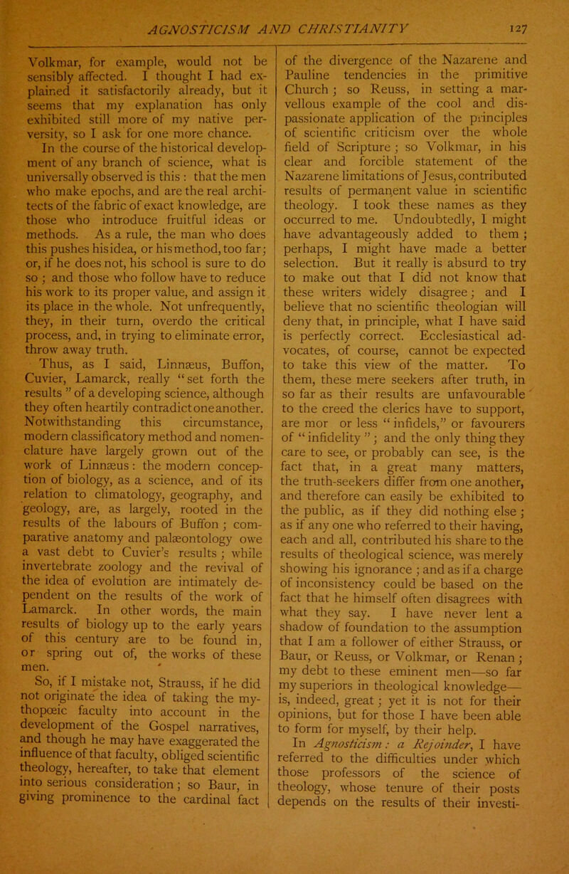 Volkmar, for example, would not be sensibly affected. I thought I had ex- plained it satisfactorily already, but it seems that my explanation has only exhibited still more of my native per- versity, so I ask for one more chance. In the course of the historical develop- ment of any branch of science, what is universally observed is this : that the men who make epochs, and are the real archi- tects of the fabric of exact knowledge, are those who introduce fruitful ideas or methods. As a rule, the man who does this pushes hisidea, or hismethod, too far; or, if he does not, his school is sure to do so ; and those who follow have to reduce his work to its proper value, and assign it its place in the whole. Not unfrequently, they, in their turn, overdo the critical process, and, in trying to eliminate error, throw away truth. Thus, as I said, Linnaeus, Buffon, Cuvier, Lamarck, really “ set forth the results ” of a developing science, although they often heartily contradict one another. Notwithstanding this circumstance, modern classificatory method and nomen- clature have largely grown out of the work of Linnaeus : the modern concep- tion of biology, as a science, and of its relation to climatology, geography, and geology, are, as largely, rooted in the results of the labours of Buffon ; com- parative anatomy and palaeontology owe a vast debt to Cuvier’s results ; while invertebrate zoology and the revival of the idea of evolution are intimately de- pendent on the results of the work of Lamarck. In other words, the main results of biology up to the early years of this century are to be found in, or spring out of, the works of these men. So, if I mistake not, Strauss, if he did not originate'' the idea of taking the my- thopceic faculty into account in the development of the Gospel narratives, and though he may have exaggerated the influence of that faculty, obliged scientific theology, hereafter, to take that element into serious consideration ; so Baur, in giving prominence to the cardinal fact of the divergence of the Nazarene and Pauline tendencies in the primitive Church ; so Reuss, in setting a mar- vellous example of the cool and dis- passionate application of the principles of scientific criticism over the whole field of Scripture ; so Volkmar, in his clear and forcible statement of the Nazarene limitations of Jesus, contributed results of permanent value in scientific theology. I took these names as they occurred to me. Undoubtedly, 1 might have advantageously added to them ; perhaps, I might have made a better selection. But it really is absurd to try to make out that I did not know that these writers widely disagree; and I believe that no scientific theologian will deny that, in principle, what I have said is perfectly correct. Ecclesiastical ad- vocates, of course, cannot be expected to take this view of the matter. To them, these mere seekers after truth, in so far as their results are unfavourable to the creed the clerics have to support, are mor or less “ infidels,” or favourers of “ infidelity ” ; and the only thing they care to see, or probably can see, is the fact that, in a great many matters, the truth-seekers differ from one another, and therefore can easily be exhibited to the public, as if they did nothing else ; as if any one who referred to their having, each and all, contributed his share to the results of theological science, was merely showing his ignorance ; and as if a charge of inconsistency could be based on the fact that he himself often disagrees with what they say. I have never lent a shadow of foundation to the assumption that I am a follower of either Strauss, or Baur, or Reuss, or Volkmar, or Renan ; my debt to these eminent men—so far my superiors in theological knowledge— is, indeed, great; yet it is not for their opinions, but for those I have been able to form for myself, by their help. In Agnosticism: a Rejoinder, I have referred to the difficulties under which those professors of the science of theology, whose tenure of their posts depends on the results of their investi-