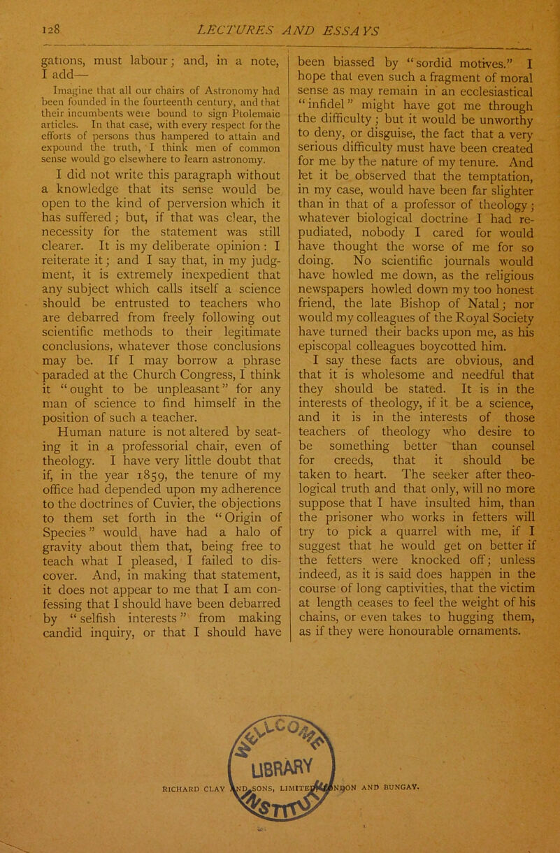 gations, must labour; and, in a note, I add— Imagine that all our chairs of Astronomy had been founded in the fourteenth century, and that their incumbents were bound to sign Ptolemaic articles. In that case, with every respect for the efforts of persons thus hampered to attain and expound the truth, I think men of common sense would go elsewhere to learn astronomy. I did not write this paragraph without a knowledge that its sense would be open to the kind of perversion which it has suffered; but, if that was clear, the necessity for the statement was still clearer. It is my deliberate opinion : I reiterate it; and I say that, in my judg- ment, it is extremely inexpedient that any subject which calls itself a science should be entrusted to teachers who are debarred from freely following out scientific methods to their legitimate conclusions, whatever those conclusions may be. If I may borrow a phrase paraded at the Church Congress, I think it “ ought to be unpleasant ” for any man of science to find himself in the position of such a teacher. Human nature is not altered by seat- ing it in a professorial chair, even of theology. I have very little doubt that if, in the year 1859, the tenure of my office had depended upon my adherence to the doctrines of Cuvier, the objections to them set forth in the “ Origin of Species” would have had a halo of gravity about them that, being free to teach what I pleased, I failed to dis- cover. And, in making that statement, it does not appear to me that I am con- fessing that I should have been debarred by “ selfish interests ” from making candid inquiry, or that I should have been biassed by “sordid motives.” I hope that even such a fragment of moral sense as may remain in an ecclesiastical “ infidel ” might have got me through the difficulty ; but it would be unworthy to deny, or disguise, the fact that a very serious difficulty must have been created for me by the nature of my tenure. And let it be observed that the temptation, in my case, would have been far slighter than in that of a professor of theology; whatever biological doctrine I had re- pudiated, nobody I cared for would have thought the worse of me for so doing. No scientific journals would have howled me down, as the religious newspapers howled down my too honest friend, the late Bishop of Natal; nor would my colleagues of the Royal Society have turned their backs upon me, as his episcopal colleagues boycotted him. I say these facts are obvious, and that it is wholesome and needful that they should be stated. It is in the interests of theology, if it be a science, and it is in the interests of those teachers of theology who desire to be something better than counsel for creeds, that it should be taken to heart. The seeker after theo- logical truth and that only, will no more suppose that I have insulted him, than the prisoner who works in fetters will try to pick a quarrel with me, if I suggest that he would get on better if the fetters were knocked off; unless indeed, as it is said does happen in the course of long captivities, that the victim at length ceases to feel the weight of his chains, or even takes to hugging them, as if they were honourable ornaments. KICHARD CLAY