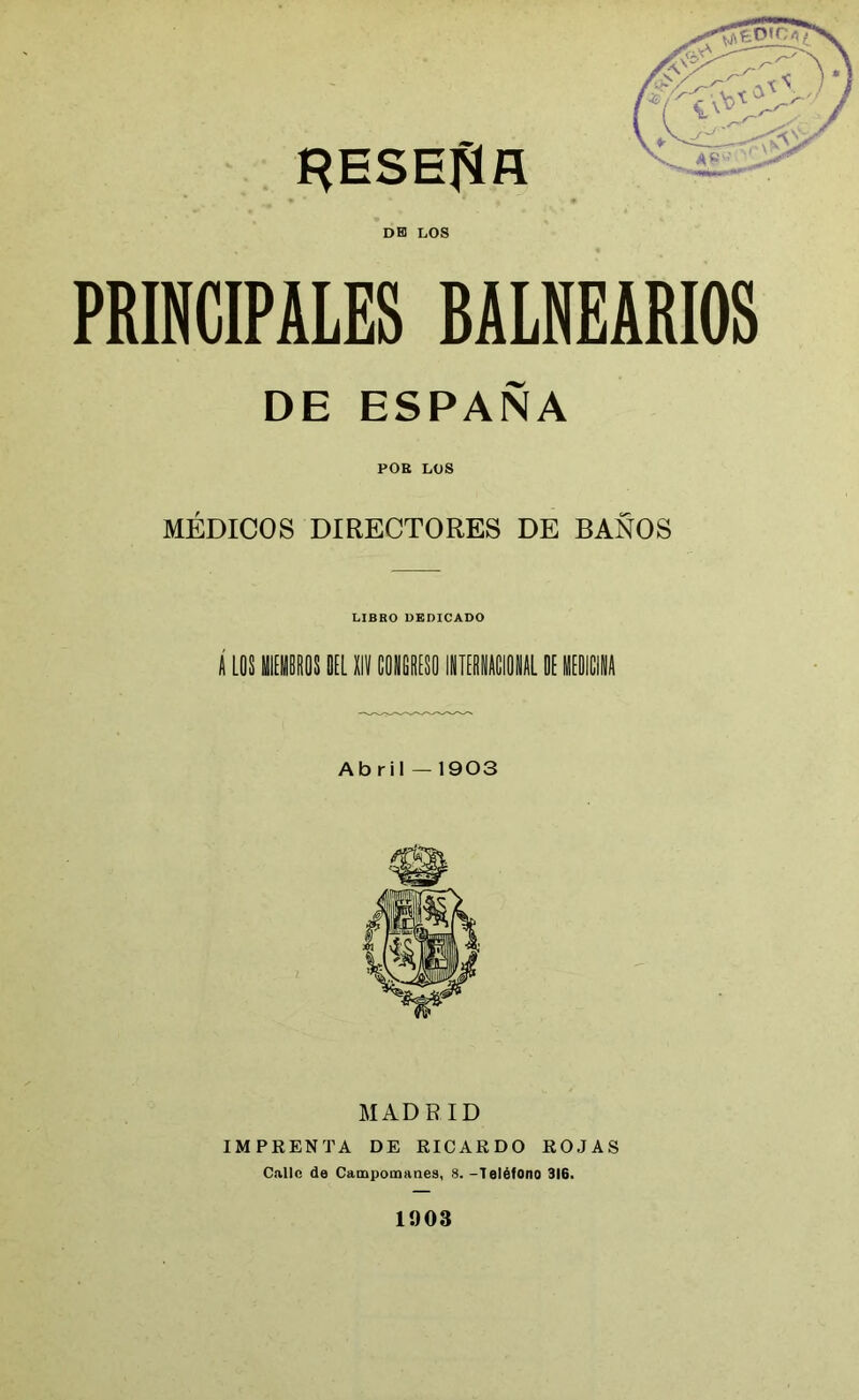 RESECA DE LOS PRINCIPALES BALNEARIOS DE ESPAÑA POE LOS MÉDICOS DIRECTORES DE BAÑOS LIBRO DEDICADO A LOS 1EMBRQS DEL XIV CONGRESO INTERNACIONAL DE MEDICINA Abril — 1903 MADRID IMPRENTA DE RICARDO ROJAS Callo de Campounanes, 8. -Teléfono 316. 1903