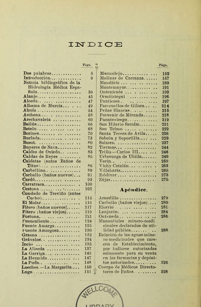 Dos palabras Introducción Noticia bibliográfica de la Hidrología Médica Espa- ñola Alanje A leed a Alhama de Murcia Alzóla Archena Arechavaleta Bellús Betelu Borines Burlada . Busot Buyeres de Nava Caldas de Oviedo Caldas de Reves Caldetas (antes Baños de Titus', Carballino Carballo (baños nuevos)... Cardó Carratraca Cestona ... • Condado de Treviño (antes Cucho) . El Molar Fitero (baños nuevos) Fitero (baños viejos) Fortuna. Fuencaliente Fuente Amarga Fuente Amargosa Graena Grávalos Incio La Aliseda La Garriga La Hermida La Puda.. Loeches —La Margarita.... Lugo Págs. Mannolej o 162 Molinar de Carranza 167 Mondáriz 160 Montemayor 191 Onteniente 192 Ormáiztegui 196 Pant icosa 197 Paracuellos de Giloca 214 Peñas Blancas 215 Porvenir de Miranda 218 Puente viesgo 219 San Hilario Sacalm 221 San Telmo 222 Santa Teresa de Avila 226 Sobrón y Soportilla 229 Solares 237 Tiermas 244 Trillo.—Carlos III 246 Urberuaga de Ubilla 249 Verín 269 Vieliy Catalán 263 Villaharta 266 Zaldívar 273 Zújar 275 Apéndice. Arnedillo 279 Carballo (baños viejos).... 280 Elorrio 281 Lanjarón 284 Ontaneda 286 Manantiales minero-medi cíñales declarados de uti- lidad pública 288 Relación de las aguas mine- ro-medicinales que care- cen de Establecimiento, por hallarse autorizadas solamente para su venta en las farmacias y depósi- tos autorizados 326 v Cuerpo de Médicos Directo- ^ tores de Baños 328 Págs- 5 9 39 45 47 49 54 58 60 66 68 70 73 80 82 83 86 86 89 91 93 100 102 115 116 117 119 121 124 125 130 132 134 135 137 143 147 148 160 151