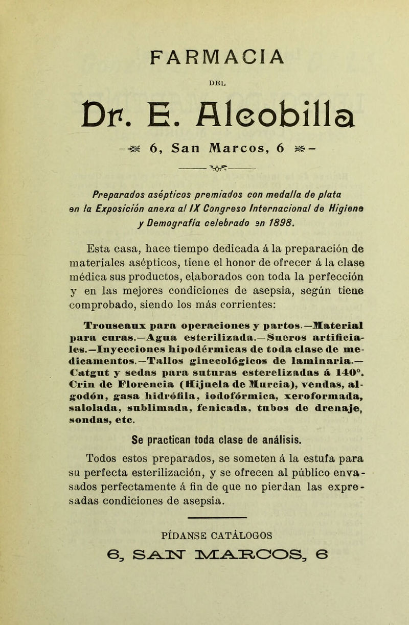 FARMACIA del Dí*. E. Alcobilla -■m 6, San Marcos, 6 mz- —— yyr Preparados asépticos premiados con medalla de plata en la Exposición anexa a! IX Congreso Internacional de Higiene y Demografía celebrado en 1898. Esta casa, hace tiempo dedicada á la preparación de materiales asépticos, tiene el honor de ofrecer á la clase médica sus productos, elaborados con toda la perfección y en las mejores condiciones de asepsia, según tiene comprobado, siendo los más corrientes: Tiouscanx para operaciones y partos.—Material para caras.—Agua esterilizada.—Sueros artificia- les.—Inyecciones hipodérmicas de toda clase de me- dicamentos.—Tallos ginecológicos de laminaria.— Catgut y sedas para suturas esterelizadas á 140°. Crin de Florencia (Hijuela de Murcia), vendas, al- godón, gasa hidrófita, iodofórmica, xeroforinada, salolada, sublimada, íenicada, tubos de drenaje, sondas, etc. Se practican teda clase de análisis. Todos estos preparados, se someten á la estufa para su perfecta esterilización, y se ofrecen al público enva- sados perfectamente á fin de que no pierdan las expre- sadas condiciones de asepsia. PÍDANSE CATÁLOGOS 6, marcos, e