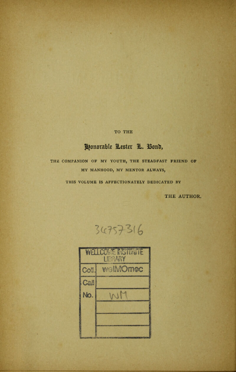 X- THE COMPANION OF MY YOUTH, THE STEADFAST FRIEND OF MY MANHOOD, MY MENTOR ALWAYS, THIS VOLUME IS AFFECTIONATELY DEDICATED BY THE AUTHOR. 3.( 4 ' •'.Ml u:mnY Co^.. roL\-K>iT}®c CciS fsto. ■‘ii