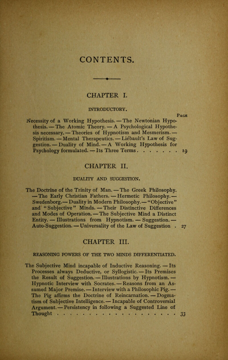 CONTENTS CHAPTER I, INTRODUCTORY. Page Necessity of a Working Hypothesis. — The Newtonian Hypo- thesis. — The Atomic Theory. — A Psychological Hypothe- sis necessary. — Theories of Hypnotism and Mesmerism. — Spiritism. — Mental Therapeutics. — Liebault’s Law of Sug- gestion.— Duality of Mind. — A Working Hypothesis for Psychology formulated. — Its Three Terms 19 CHAPTER II. DUALITY AND SUGGESTION. The Doctrine of the Trinity of Man. — The Greek Philosophy. — The Early Christian Fathers.—Hermetic Philosophy.— Swedenborg.— Duality in Modern Philosophy.—“Objective” and “Subjective” Minds.—Their Distinctive Differences and Modes of Operation. — The Subjective Mind a Distinct Entity. — Illustrations from Hypnotism. — Suggestion. — Auto-Suggestion. — Universality of the Law of Suggestion . 27 CHAPTER III. REASONING POWERS OF THE TWO MINDS DIFFERENTIATED. The Subjective Mind incapable of Inductive Reasoning. — Its Processes always Deductive, or Syllogistic. — Its Premises the Result of Suggestion. — Illustrations by Hypnotism. — Hypnotic Interview with Socrates. — Reasons from an As- sumed Major Premise. — Interview with a Philosophic Pig.— The Pig affirms the Doctrine of Reincarnation. — Dogma- tism of Subjective Intelligence. — Incapable of Controversial Argument. — Persistency in following a Suggested Line of Thought 33