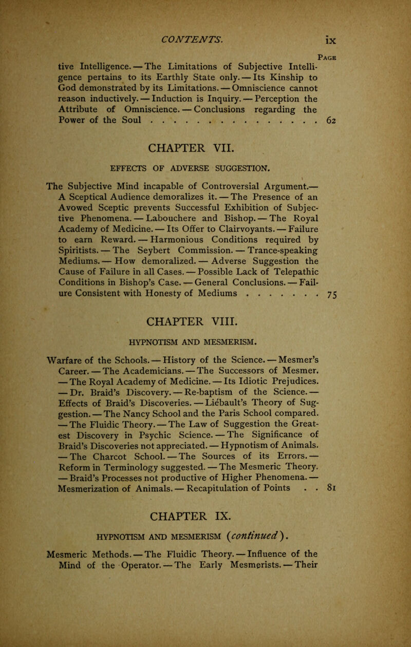 Page tive Intelligence. — The Limitations of Subjective Intelli- gence pertains^ to its Earthly State only. — Its Kinship to God demonstrated by its Limitations. — Omniscience cannot reason inductively. — Induction is Inquiry. — Perception the Attribute of Omniscience. — Conclusions regarding the Power of the Soul 62 CHAPTER VII. EFFECTS OF ADVERSE SUGGESTION. I The Subjective Mind incapable of Controversial Argument.— A Sceptical Audience demoralizes it. — The Presence of an Avowed Sceptic prevents Successful Exhibition of Subjec- tive Phenomena. — Labouchere and Bishop. — The Royal Academy of Medicine. — Its OjBfer to Clairvoyants. — Failure to earn Reward. — Harmonious Conditions required by Spiritists. — The Seybert Commission. — Trance-speaking Mediums. — How demoralized. — Adverse Suggestion the Cause of Failure in all Cases. — Possible Lack of Telepathic Conditions in Bishop’s Case. — General Conclusions. — Fail- ure Consistent with Honesty of Mediums 75 CHAPTER VIII. HYPNOTISM AND MESMERISM. Warfare of the Schools. — History of the Science. — Mesmer’s Career. — The Academicians. — The Successors of Mesmer, — The Royal Academy of Medicine. — Its Idiotic Prejudices. — Dr. Braid’s Discovery. — Re-baptism of the Science.— Effects of Braid’s Discoveries. — Liebault’s Theory of Sug- gestion.— The Nancy School and the Paris School compared. — The Fluidic Theory. — The Law of Suggestion the Great- est Discovery in Psychic Science. — The Significance of Braid’s Discoveries not appreciated. — Hypnotism of Animals. — The Charcot School.—The Sources of its Errors.— Reform in Terminology suggested. — The Mesmeric Theory. — Braid’s Processes not productive of Higher Phenomena. — Mesmerization of Animals. — Recapitulation of Points . . 81 CHAPTER IX. HYPNOTISM AND MESMERISM {contiflUed ) . Mesmeric Methods. — The Fluidic Theory. — Influence of the Mind of the Operator. — The Early Mesmerists. — Their
