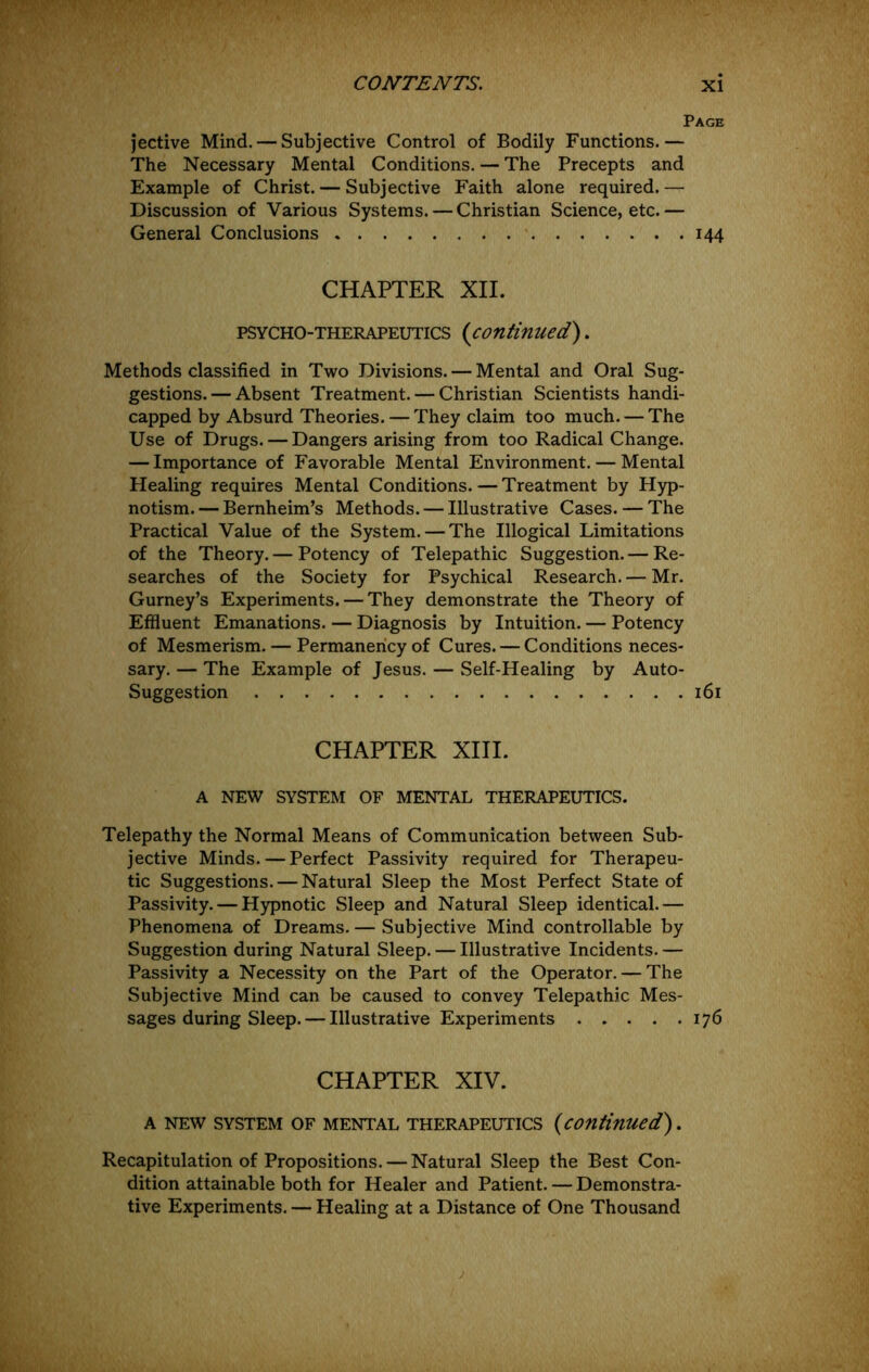 Page jective Mind. — Subjective Control of Bodily Functions.— The Necessary Mental Conditions. — The Precepts and Example of Christ. — Subjective Faith alone required. — Discussion of Various Systems. — Christian Science, etc.— General Conclusions 144 CHAPTER XII. PSYCHO-THERAPEUTICS {continued). Methods classified in Two Divisions. — Mental and Oral Sug- gestions.— Absent Treatment. — Christian Scientists handi- capped by Absurd Theories.— They claim too much. — The Use of Drugs. — Dangers arising from too Radical Change. — Importance of Favorable Mental Environment. — Mental Healing requires Mental Conditions. — Treatment by Hyp- notism. — Bernheim’s Methods. — Illustrative Cases. — The Practical Value of the System. — The Illogical Limitations of the Theory. — Potency of Telepathic Suggestion. — Re- searches of the Society for Psychical Research. — Mr. Gurney’s Experiments. — They demonstrate the Theory of Effluent Emanations. — Diagnosis by Intuition. — Potency of Mesmerism. — Permanency of Cures. — Conditions neces- sary. — The Example of Jesus. — Self-Healing by Auto- Suggestion 161 CHAPTER XIII. A NEW SYSTEM OF MENTAL THERAPEUTICS. Telepathy the Normal Means of Communication between Sub- jective Minds. — Perfect Passivity required for Therapeu- tic Suggestions. — Natural Sleep the Most Perfect State of Passivity. — Hypnotic Sleep and Natural Sleep identical.— Phenomena of Dreams. — Subjective Mind controllable by Suggestion during Natural Sleep. — Illustrative Incidents. — Passivity a Necessity on the Part of the Operator. — The Subjective Mind can be caused to convey Telepathic Mes- sages during Sleep.— Illustrative Experiments 176 CHAPTER XIV. A NEW SYSTEM OF MENTAL THERAPEUTICS {continued). Recapitulation of Propositions. — Natural Sleep the Best Con- dition attainable both for Healer and Patient. — Demonstra- tive Experiments. — Healing at a Distance of One Thousand
