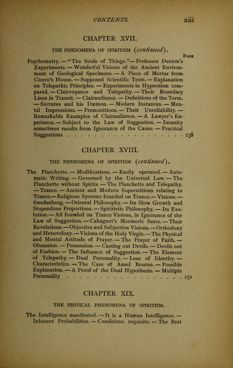 CHAPTER XVII. THE PHENOMENA OF SPIRITISM {cOuHnued). Page Psychometry. — “The Souls of Things.”—Professor Denton’s Experiments. — Wonderful Visions of the Ancient Environ- ment of Geological Specimens. — A Piece of Mortar from Cicero’s House. — Supposed Scientific Tests. — Explanation on Telepathic Principles. — Experiments in Hypnotism com- pared. — Clairvoyance and Telepathy. — Their Boundary Lines in Transit. — Clairaudience. —Definitions of the Term. — Socrates and his Daemon. — Modern Instances. — Men- tal Impressions. — Premonitions. — Their Unreliability.— Remarkable Examples of Clairaudience. — A Lawyer’s Ex- perience.— Subject to the Law of Suggestion. — Insanity sometimes results from Ignorance of the Cause. — Practical Suggestions 238 CHAPTER XVIII. THE PHENOMENA OF SPIRITISM {continued'). The Planchette. — Modifications. — Easily operated. — Auto- matic Writing. — Governed by the Universal Law. — The Planchette without Spirits. — The Planchette and Telepathy. — Trance. — Ancient and Modern Superstitions relating to Trance.—Religious Systems founded on Trance.— Visions,— Swedenborg. — Oriental Philosophy. — Its Slow Growth and Stupendous Proportions. — Spiritistic Philosophy. — Its Evo- lution.— All founded on Trance Visions, in Ignorance of the Law of Suggestion.—Cahagnet’s Mesmeric Seers. — Their Revelations.—Objective and Subjective Visions.—Orthodoxy and Heterodoxy.—Visions of the Holy Virgin.—The Physical and Mental Attitude of Prayer. — The Prayer of Faith.— Obsession. — Possession. — Casting out Devils. — Devils out of Fashion. — The Influence of Suggestion. — The Element of Telepathy. — Dual Personality. — Loss of Identity. — Characteristics. — The Case of Ansel Bourne. — Possible Explanation. — A Proof of the Dual Hypothesis. — Multiple Personality CHAPTER XIX. THE PHYSICAL PHENOMENA OF SPIRITISM. The Intelligence manifested. — It is a Human Intelligence.— Inherent Probabilities. — Conditions requisite. — The Best
