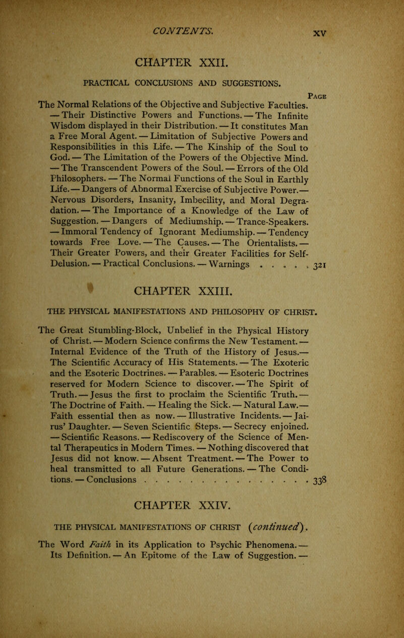 CHAPTER XXII. PRACTICAL CONCLUSIONS AND SUGGESTIONS. Page The Normal Relations of the Objective and Subjective Faculties. — Their Distinctive Powers and Functions. — The Infinite Wisdom displayed in their Distribution. — It constitutes Man a Free Moral Agent. — Limitation of Subjective Powers and Responsibilities in this Life. — The Kinship of the Soul to God. — The Limitation of the Powers of the Objective Mind. — The Transcendent Powers of the Soul. — Errors of the Old Philosophers. —The Normal Functions of the Soul in Earthly Life.— Dangers of Abnormal Exercise of Subjective Power.— Nervous Disorders, Insanity, Imbecility, and Moral Degra- dation.— The Importance of a Knowledge of the Law of Suggestion. — Dangers of Mediumship. — Trance-Speakers. — Immoral Tendency of Ignorant Mediumship. — Tendency towards Free Love. — The Causes. — The Orientalists.— Their Greater Powers, and their Greater Facilities for Self- Delusion.— Practical Conclusions. — Warnings .... ,321 CHAPTER XXIII. THE PHYSICAL MANIFESTATIONS AND PHILOSOPHY OF CHRIST. The Great Stumbling-Block, Unbelief in the Physical History of Christ. — Modern Science confirms the New Testament.— Internal Evidence of the Truth of the History of Jesus.— The Scientific Accuracy of His Statements. — The Exoteric and the Esoteric Doctrines. — Parables. — Esoteric Doctrines reserved for Modem Science to discover. — The Spirit of Truth. — Jesus the first to proclaim the Scientific Truth.— The Doctrine of Faith. — Healing the Sick. — Natural Law.— Faith essential then as now. — Illustrative Incidents. — Jai- rus’ Daughter. — Seven Scientific Steps. — Secrecy enjoined. — Scientific Reasons. — Rediscovery of the Science of Men- tal Therapeutics in Modern Times. — Nothing discovered that Jesus did not know. — Absent Treatment. — The Power to heal transmitted to all Future Generations. — The Condi- tions. — Conclusions 338 CHAPTER XXIV. THE PHYSICAL MANIFESTATIONS OF CHRIST {continued). The Word Faith in its Application to Psychic Phenomena.— Its Definition. — An Epitome of the Law of Suggestion. —
