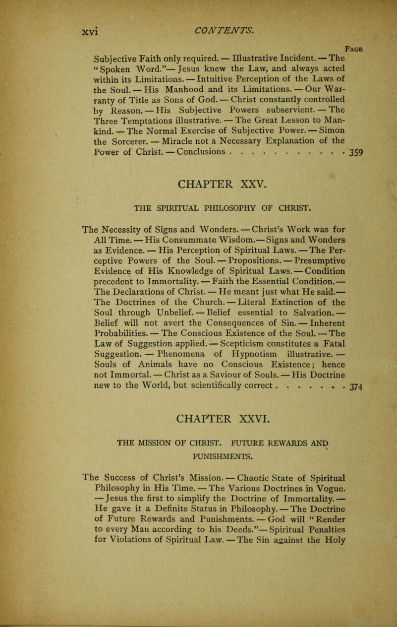 Page Subjective Faith only required. — Illustrative Incident. — The “Spoken Word.”—Jesus knew the Law, and always acted within its Limitations. — Intuitive Perception of the Laws of the Soul. — His Manhood and its Limitations. — Our War- ranty of Title as Sons of God. — Christ constantly controlled by Reason. — His Subjective Powers subservient. — The Three Temptations illustrative. — The Great Lesson to Man- kind.— The Normal Exercise of Subjective Power. — Simon the Sorcerer. — Miracle not a Necessary Explanation of the Power of Christ.—Conclusions 359 CHAPTER XXV. THE SPIRITUAL PHILOSOPHY OF CHRIST. The Necessity of Signs and Wonders. — Christ’s Work was for All Time. — His Consummate Wisdom.—Signs and Wonders as Evidence. — His Perception of Spiritual Laws. — The Per- ceptive Powers of the Soul. — Propositions. — Presumptive Evidence of His Knowledge of Spiritual Laws. — Condition precedent to Immortality. — Faith the Essential Condition.— The Declarations of Christ. — He meant just what He said.— The Doctrines of the Church. — Literal Extinction of the Soul through Unbelief. — Belief essential to Salvation.— Belief will not avert the Consequences of Sin. — Inherent Probabilities. — The Conscious Existence of the Soul. — The Law of Suggestion applied. — Scepticism constitutes a Fatal Suggestion. — Phenomena of Hypnotism illustrative. — Souls of Animals have no Conscious Existence; hence not Immortal. — Christ as a Saviour of Souls. — His Doctrine new to the World, but scientifically correct 374 CHAPTER XXVI. THE MISSION OF CHRIST. FUTURE REWARDS AND PUNISHMENTS. The Success of Christ’s Mission. — Chaotic State of Spiritual Philosophy in His Time. — The Various Doctrines in Vogue. — Jesus the first to simplify the Doctrine of Immortality.— He gave it a Definite Status in Philosophy. — The Doctrine of Future Rewards and Punishments. — God will “Render to every Man according to his Deeds.”— Spiritual Penalties for Violations of Spiritual Law. — The Sin against the Holy