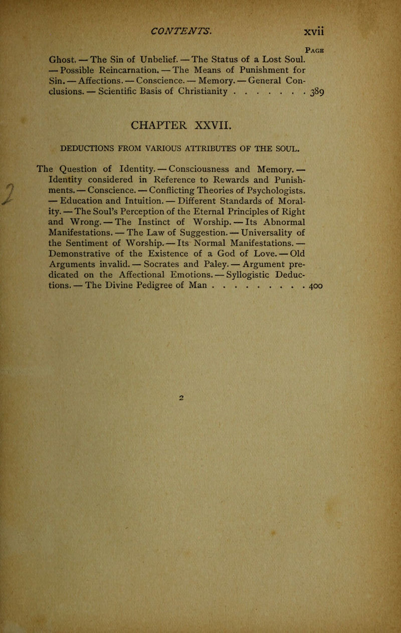 Page Ghost. — The Sin of Unbelief. — The Status of a Lost Soul. — Possible Reincarnation. — The Means of Punishment for Sin. — Affections. — Conscience. — Memory. — General Con- clusions. — Scientific Basis of Christianity 389 CHAPTER XXVII. DEDUCTIONS FROM VARIOUS ATTRIBUTES OF THE SOUL. The Question of Identity. — Consciousness and Memory.— Identity considered in Reference to Rewards and Punish- ments.— Conscience. — Conflicting Theories of Psychologists. — Education and Intuition. — Different Standards of Moral- ity. — The Soul’s Perception of the Eternal Principles of Right and Wrong. — The Instinct of Worship. — Its Abnormal Manifestations. — The Law of Suggestion. — Universality of the Sentiment of Worship.— Its* Normal Manifestations.— Demonstrative of the Existence of a God of Love. — Old Arguments invalid. — Socrates and Paley. — Argument pre- dicated on the Affectional Emotions. — Syllogistic Deduc- tions. — The Divine Pedigree of Man 400