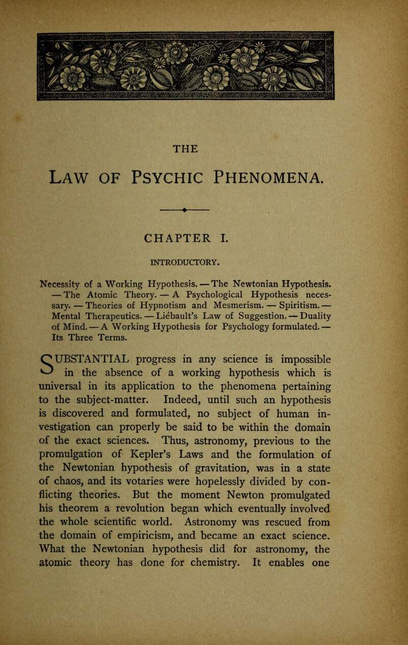 THE Law of Psychic Phenomena. CHAPTER I. INTRODUCTORY. Necessity of a Working Hypothesis. — The Newtonian Hypothesis. — The Atomic Theory. — A Psychological Hypothesis neces- sary. — Theories of Hypnotism and Mesmerism. — Spiritism. — Mental Therapeutics. — LiebaulPs Law of Suggestion. — Duality of Mind. — A Working Hypothesis for Psychology formulated.— Its Three Terms. Substantial progress in any science is impossible in the absence of a working hypothesis which is universal in its application to the phenomena pertaining to the subject-matter. Indeed, until such an hypothesis is discovered and formulated, no subject of human in- vestigation can properly be said to be within the domain of the exact sciences. Thus, astronomy, previous to the promulgation of Kepler’s Laws and the formulation of the Newtonian hypothesis of gravitation, was in a state of chaos, and its votaries were hopelessly divided by con- flicting theories. But the moment Newton promulgated his theorem a revolution began which eventually involved the whole scientific world. Astronomy was rescued from the domain of empiricism, and became an exact science. What the Newtonian hypothesis did for astronomy, the atomic theory has done for chemistry. It enables one