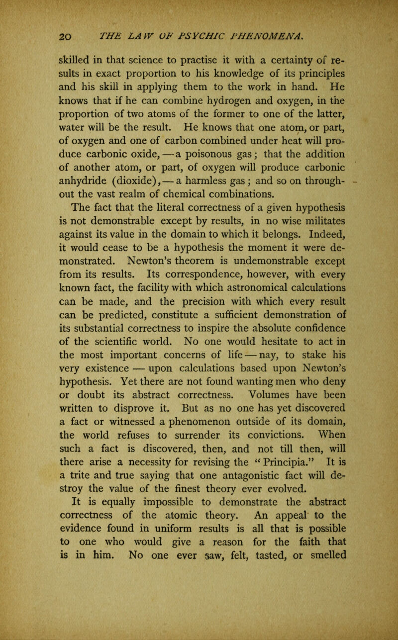 skilled in that science to practise it with a certainty of re- sults in exact proportion to his knowledge of its principles and his skill in applying them to the work in hand. He knows that if he can combine hydrogen and oxygen, in the proportion of two atoms of the former to one of the latter, water will be the result. He knows that one atom, or part, of oxygen and one of carbon combined under heat will pro- duce carbonic oxide,—a poisonous gas; that the addition of another atom, or part, of oxygen will produce carbonic anhydride (dioxide), — a harmless gas; and so on through- out the vast realm of chemical combinations. The fact that the literal correctness of a given hypothesis is not demonstrable except by results, in no wise militates against its value in the domain to which it belongs. Indeed, it would cease to be a h)^othesis the moment it were de- monstrated. Newton’s theorem is undemonstrable except from its results. Its correspondence, however, with every known fact, the facility with which astronomical calculations can be made, and the precision with which every result can be predicted, constitute a sufficient demonstration of its substantial correctness to inspire the absolute confidence of the scientific world. No one would hesitate to act in the most important concerns of life — nay, to stake his very existence — upon calculations based upon Newton’s hypothesis. Yet there are not found wanting men who deny or doubt its abstract correctness. Volumes have been written to disprove it. But as no one has yet discovered a fact or witnessed a phenomenon outside of its domain, the world refuses to surrender its convictions. When such a fact is discovered, then, and not till then, will there arise a necessity for revising the Principia.” It is a trite and true saying that one antagonistic fact will de- stroy the value of the finest theory ever evolved. It is equally impossible to demonstrate the abstract correctness of the atomic theory. An appeal to the evidence found in uniform results is all that is possible to one who would give a reason for the faith that is in him. No one ever saw, felt, tasted, or smelled
