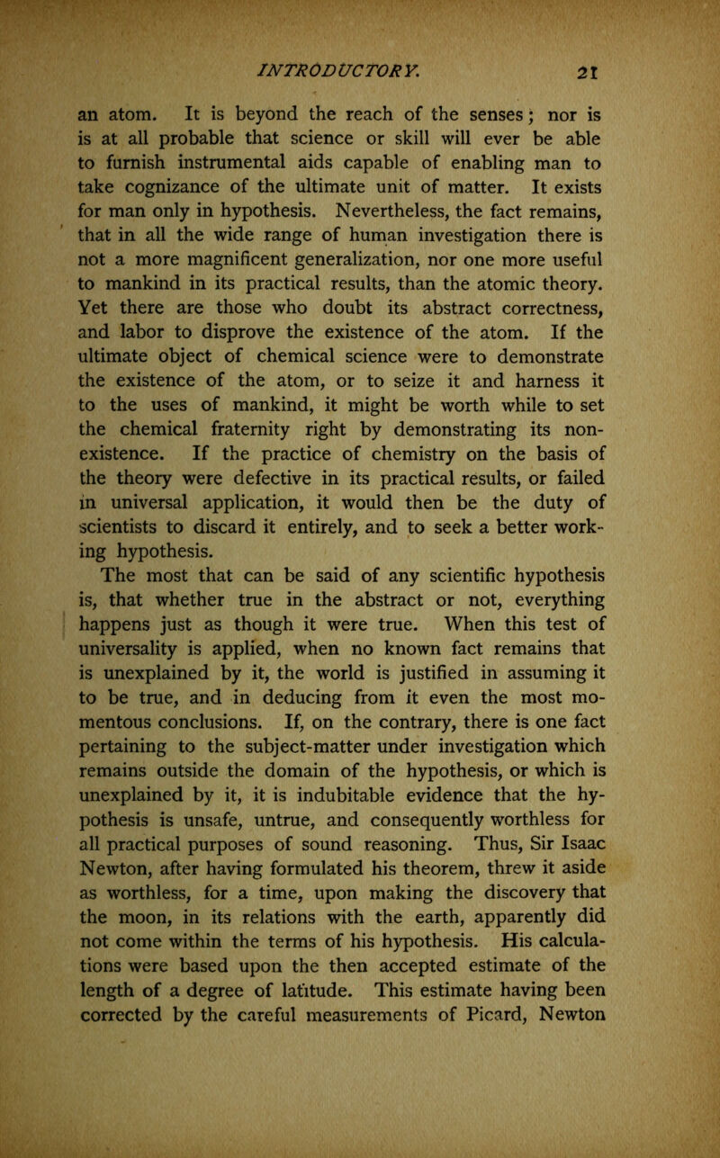 an atom. It is beyond the reach of the senses; nor is is at all probable that science or skill will ever be able to furnish instrumental aids capable of enabling man to take cognizance of the ultimate unit of matter. It exists for man only in hypothesis. Nevertheless, the fact remains, that in all the wide range of human investigation there is not a more magnificent generalization, nor one more useful to mankind in its practical results, than the atomic theory. Yet there are those who doubt its abstract correctness, and labor to disprove the existence of the atom. If the ultimate object of chemical science were to demonstrate the existence of the atom, or to seize it and harness it to the uses of mankind, it might be worth while to set the chemical fraternity right by demonstrating its non- existence. If the practice of chemistry on the basis of the theory were defective in its practical results, or failed in universal application, it would then be the duty of scientists to discard it entirely, and to seek a better work- ing hypothesis. The most that can be said of any scientific hypothesis is, that whether true in the abstract or not, everything happens just as though it were true. When this test of universality is applied, when no known fact remains that is unexplained by it, the world is justified in assuming it to be true, and in deducing from it even the most mo- mentous conclusions. If, on the contrary, there is one fact pertaining to the subject-matter under investigation which remains outside the domain of the hypothesis, or which is unexplained by it, it is indubitable evidence that the hy- pothesis is unsafe, untrue, and consequently worthless for all practical purposes of sound reasoning. Thus, Sir Isaac Newton, after having formulated his theorem, threw it aside as worthless, for a time, upon making the discovery that the moon, in its relations with the earth, apparently did not come within the terms of his h)q)othesis. His calcula- tions were based upon the then accepted estimate of the length of a degree of latitude. This estimate having been corrected by the careful measurements of Picard, Newton