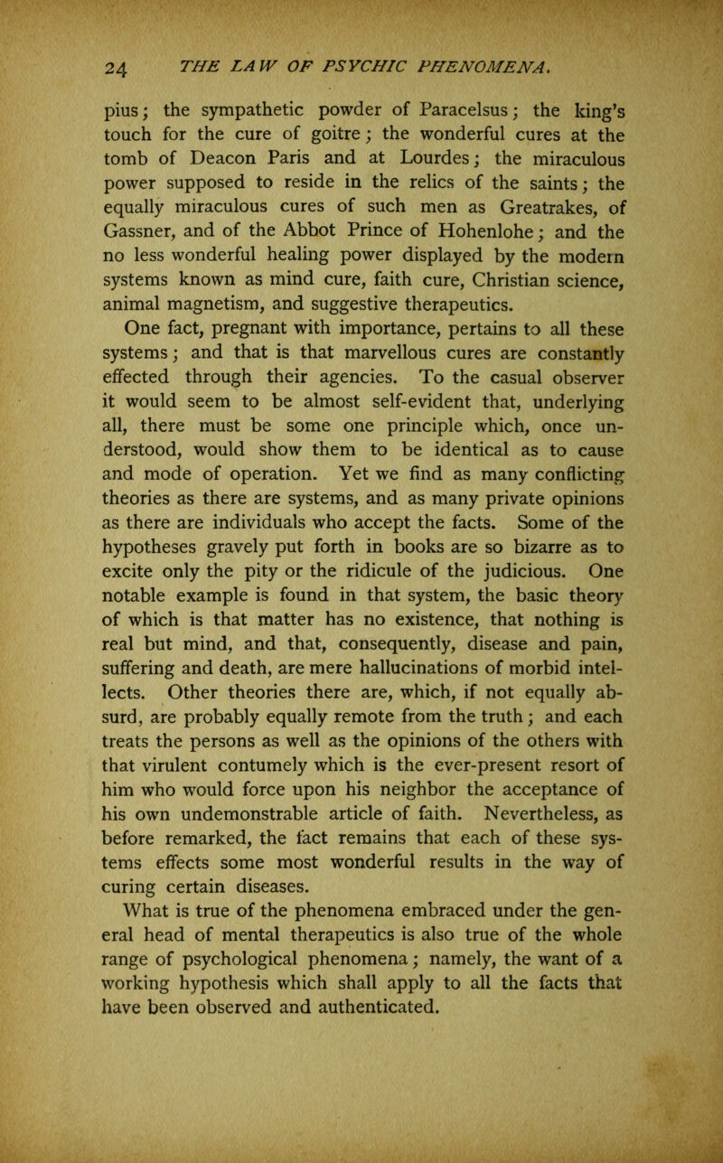 pius; the sympathetic powder of Paracelsus; the king’s touch for the cure of goitre; the wonderful cures at the tomb of Deacon Paris and at Lourdes; the miraculous power supposed to reside in the relics of the saints; the equally miraculous cures of such men as Greatrakes, of Gassner, and of the Abbot Prince of Hohenlohe; and the no less wonderful healing power displayed by the modern systems known as mind cure, faith cure, Christian science, animal magnetism, and suggestive therapeutics. One fact, pregnant with importance, pertains to all these systems; and that is that marvellous cures are constantly effected through their agencies. To the casual observer it would seem to be almost self-evident that, underlying all, there must be some one principle which, once un- derstood, would show them to be identical as to cause and mode of operation. Yet we find as many conflicting theories as there are systems, and as many private opinions as there are individuals who accept the facts. Some of the hypotheses gravely put forth in books are so bizarre as to excite only the pity or the ridicule of the judicious. One notable example is found in that system, the basic theory of which is that matter has no existence, that nothing is real but mind, and that, consequently, disease and pain, suffering and death, are mere hallucinations of morbid intel- lects. Other theories there are, which, if not equally ab- surd, are probably equally remote from the truth; and each treats the persons as well as the opinions of the others with that virulent contumely which is the ever-present resort of him who would force upon his neighbor the acceptance of his own undemonstrable article of faith. Nevertheless, as before remarked, the fact remains that each of these sys- tems effects some most wonderful results in the w^ay of curing certain diseases. What is true of the phenomena embraced under the gen- eral head of mental therapeutics is also true of the whole range of psychological phenomena; namely, the want of a working hypothesis which shall apply to all the facts that have been observed and authenticated.