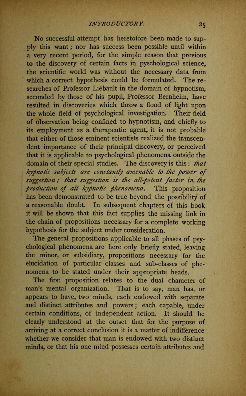 2S No successful attempt has heretofore been made to sup- ply this want; nor has success been possible until within a very recent period, for the simple reason that previous to the discovery of certain facts in pyschological science, the scientific world was without the necessary data from which a correct hypothesis could be formulated. The re- searches of Professor Li^bault in the domain of hypnotism, seconded by those of his pupil, Professor Bernheim, have resulted in discoveries which throw a flood of light upon the whole field of psychological investigation. Their field of observation being confined to hypnotism, and chiefly to its employment as a therapeutic agent, it is not probable that either of those eminent scientists realized the transcen- dent importance of their principal discovery, or perceived that it is applicable to psychological phenomena outside the domain of their special studies. The discovery is this ; that hypnotic subjects are constantly amenable to the power of suggestion; that suggestion is the all-potent factor in the production of all hypnotic phenomena. This proposition has been demonstrated to be true beyond the possibility of a reasonable doubt. In subsequent chapters of this book it will be shown that this fact supplies the missing link in the chain of propositions necessary for a complete working hypothesis for the subject under consideration. The general propositions applicable to all phases of psy- chological phenomena are here only briefly stated, leaving the minor, or subsidiary, propositions necessary for the elucidation of particular classes and sub-classes of phe- nomena to be stated under their appropriate heads. The first proposition relates to the dual character of man’s mental organization. That is to say, man has, or appears to have, two minds, each endov/ed with separate and distinct attributes and powers; each capable, under certain conditions, of independent action. It should be clearly understood at the outset that for the purpose of arriving at a correct conclusion it is a matter of indifference whether we consider that man is endowed with two distinct minds, or that his one mind possesses certain attributes and