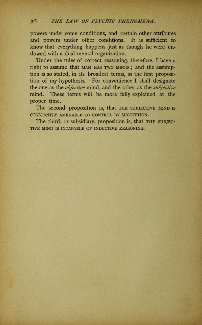 powers under some conditions, and certain other attributes and powers under other conditions. It is sufficient to know that everything happens just as though he were en- dowed with a dual mental organization. Under the rules of correct reasoning, therefore, I have a right to assume that man has two minds ; and the assump- tion is so stated, in its broadest terms, as the first proposi- tion of my hypothesis. For convenience I shall designate the one as the objective mind, and the other as the subjective mind. These terms will be more fully explained at the proper time. The second proposition is, that the subjective mind is CONSTANTLY AMENABLE TO CONTROL BY SUGGESTION. The third, or subsidiary, proposition is, that the subjec- tive MIND IS incapable OF INDUCTIVE REASONING.