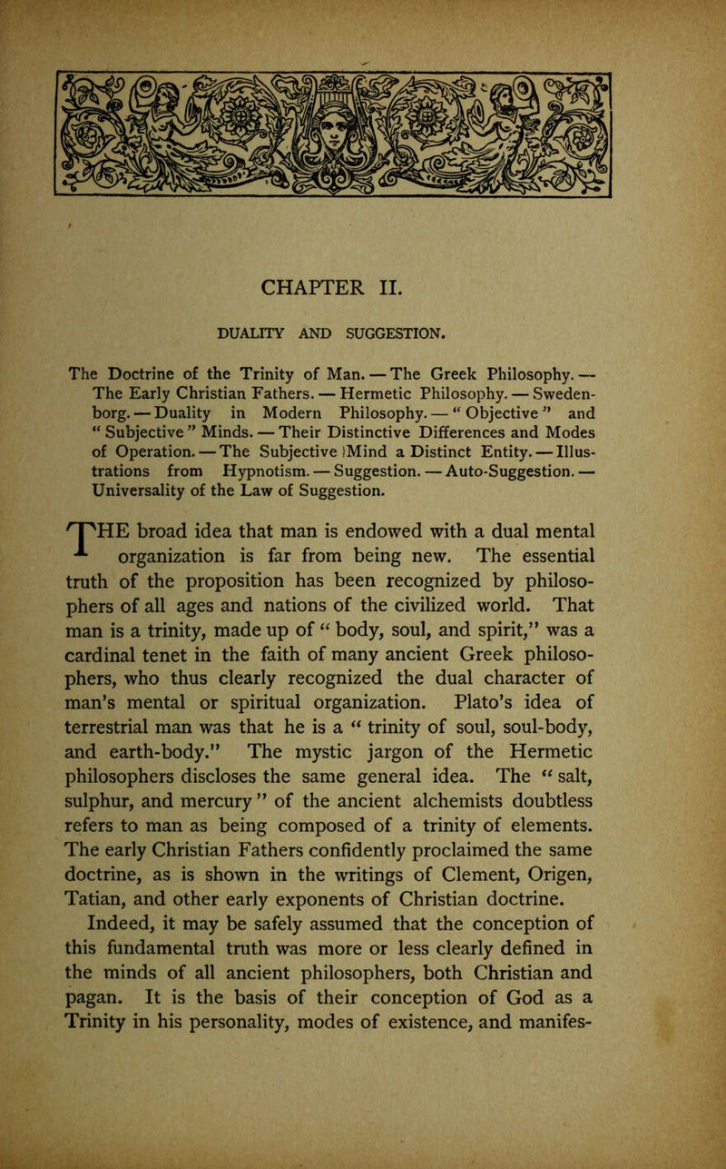 DUALITY AND SUGGESTION. The Doctrine of the Trinity of Man. — The Greek Philosophy.— The Early Christian Fathers. — Hermetic Philosophy. — Sweden- borg.— Duality in Modern Philosophy. — “Objective” and “ Subjective ” Minds. — Their Distinctive Differences and Modes of Operation. — The Subjective (Mind a Distinct Entity. — Illus- trations from Hypnotism. — Suggestion. — Auto-Suggestion. — Universality of the Law of Suggestion. HE broad idea that man is endowed with a dual mental organization is far from being new. The essential truth of the proposition has been recognized by philoso- phers of all ages and nations of the civilized world. That man is a trinity, made up of “ body, soul, and spirit,” was a cardinal tenet in the faith of many ancient Greek philoso- phers, who thus clearly recognized the dual character of man’s mental or spiritual organization. Plato’s idea of terrestrial man was that he is a ** trinity of soul, soul-body, and earth-body.” The mystic jargon of the Hermetic philosophers discloses the same general idea. The salt, sulphur, and mercury ” of the ancient alchemists doubtless refers to man as being composed of a trinity of elements. The early Christian Fathers confidently proclaimed the same doctrine, as is shown in the writings of Clement, Origen, Tatian, and other early exponents of Christian doctrine. Indeed, it may be safely assumed that the conception of this fundamental truth was more or less clearly defined in the minds of all ancient philosophers, both Christian and pagan. It is the basis of their conception of God as a Trinity in his personality, modes of existence, and manifes-