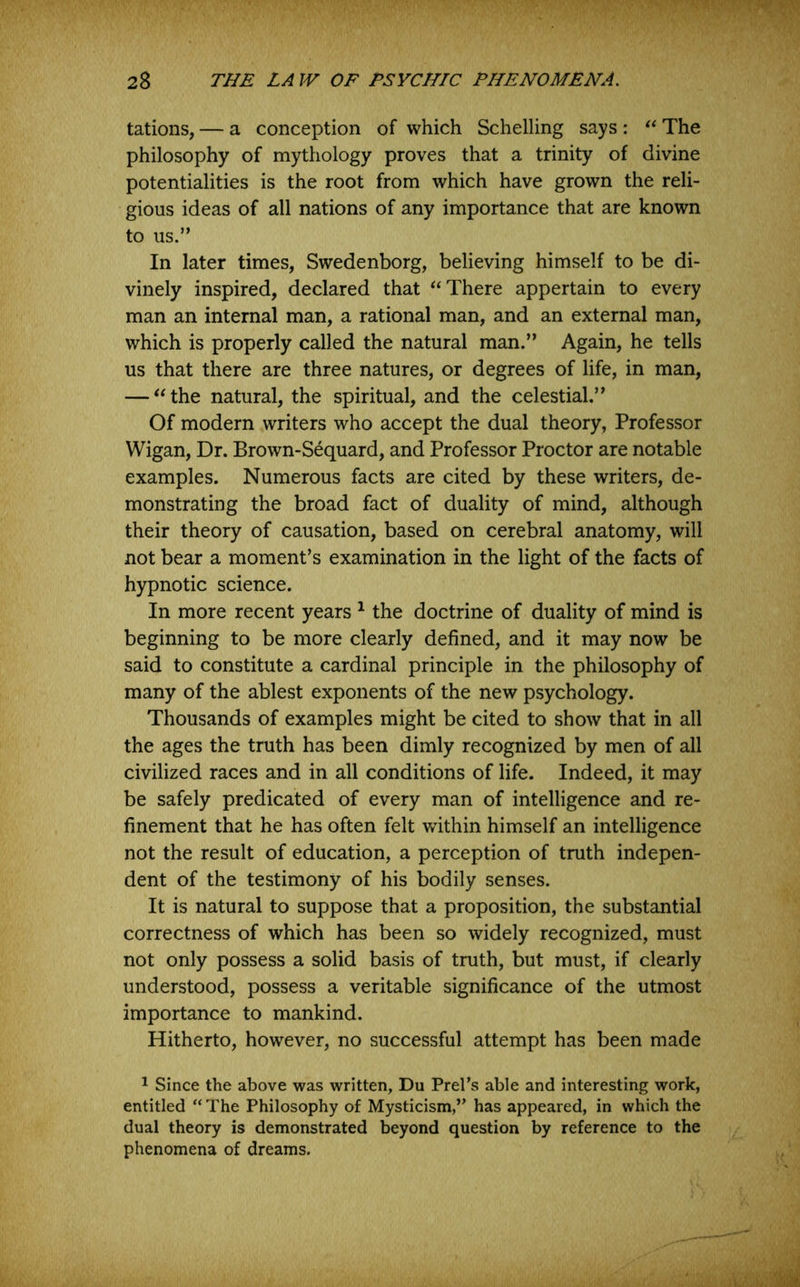 tations, — a conception of which Schelling says : The philosophy of mythology proves that a trinity of divine potentialities is the root from which have grown the reli- gious ideas of all nations of any importance that are known to us.” In later times, Swedenborg, believing himself to be di- vinely inspired, declared that “There appertain to every man an internal man, a rational man, and an external man, which is properly called the natural man.” Again, he tells us that there are three natures, or degrees of life, in man, — “the natural, the spiritual, and the celestial.” Of modern writers who accept the dual theory, Professor Wigan, Dr. Brown-Sequard, and Professor Proctor are notable examples. Numerous facts are cited by these writers, de- monstrating the broad fact of duality of mind, although their theory of causation, based on cerebral anatomy, will not bear a moment’s examination in the light of the facts of hypnotic science. In more recent years ^ the doctrine of duality of mind is beginning to be more clearly defined, and it may now be said to constitute a cardinal principle in the philosophy of many of the ablest exponents of the new psychology. Thousands of examples might be cited to show that in all the ages the truth has been dimly recognized by men of all civilized races and in all conditions of life. Indeed, it may be safely predicated of every man of intelligence and re- finement that he has often felt within himself an intelligence not the result of education, a perception of truth indepen- dent of the testimony of his bodily senses. It is natural to suppose that a proposition, the substantial correctness of which has been so widely recognized, must not only possess a solid basis of truth, but must, if clearly understood, possess a veritable significance of the utmost importance to mankind. Hitherto, however, no successful attempt has been made ^ Since the above was written, Du Prel’s able and interesting work, entitled “ The Philosophy of Mysticism,” has appeared, in which the dual theory is demonstrated beyond question by reference to the phenomena of dreams.