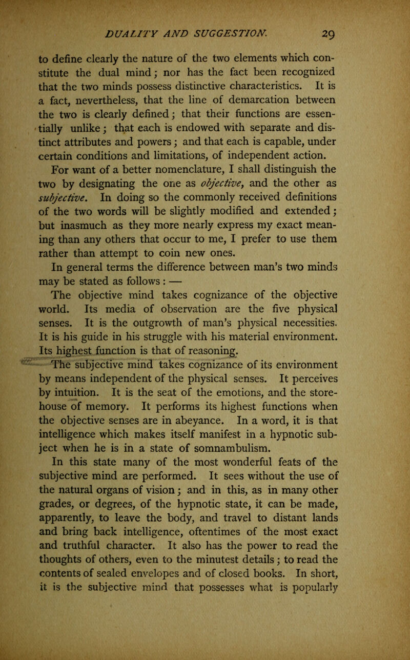 to define clearly the nature of the two elements which con- stitute the dual mind; nor has the fact been recognized that the two minds possess distinctive characteristics. It is a fact, nevertheless, that the line of demarcation between the two is clearly defined; that their functions are essen- ' tially unlike; that each is endowed with separate and dis- tinct attributes and powers; and that each is capable, under certain conditions and limitations, of independent action. For want of a better nomenclature, I shall distinguish the two by designating the one as objective, and the other as subjective. In doing so the commonly received definitions of the two words will be slightly modified and extended; but inasmuch as they more nearly express my exact mean- ing than any others that occur to me, I prefer to use them rather than attempt to coin new ones. In general terms the difference between man’s two minds may be stated as follows : — The objective mind takes cognizance of the objective world. Its media of observation are the five physical senses. It is the outgrowth of man’s physical necessities. It is his guide in his struggle with his material environment. Its highest function is that of reasoning^. The subjective mind takes cognizance of its environment by means independent of the physical senses. It perceives by intuition. It is the seat of the emotions, and the store- house of memory. It performs its highest functions when the objective senses are in abeyance. In a word, it is that intelligence which makes itself manifest in a hypnotic sub- ject when he is in a state of somnambulism. In this state many of the most wonderful feats of the subjective mind are performed. It sees without the use of the natural organs of vision; and in this, as in many other grades, or degrees, of the hypnotic state, it can be made, apparently, to leave the body, and travel to distant lands and bring back intelligence, oftentimes of the most exact and truthful character. It also has the power to read the thoughts of others, even to the minutest details; to read the contents of sealed envelopes and of closed books. In short, it is the subjective mind that possesses what is popularly