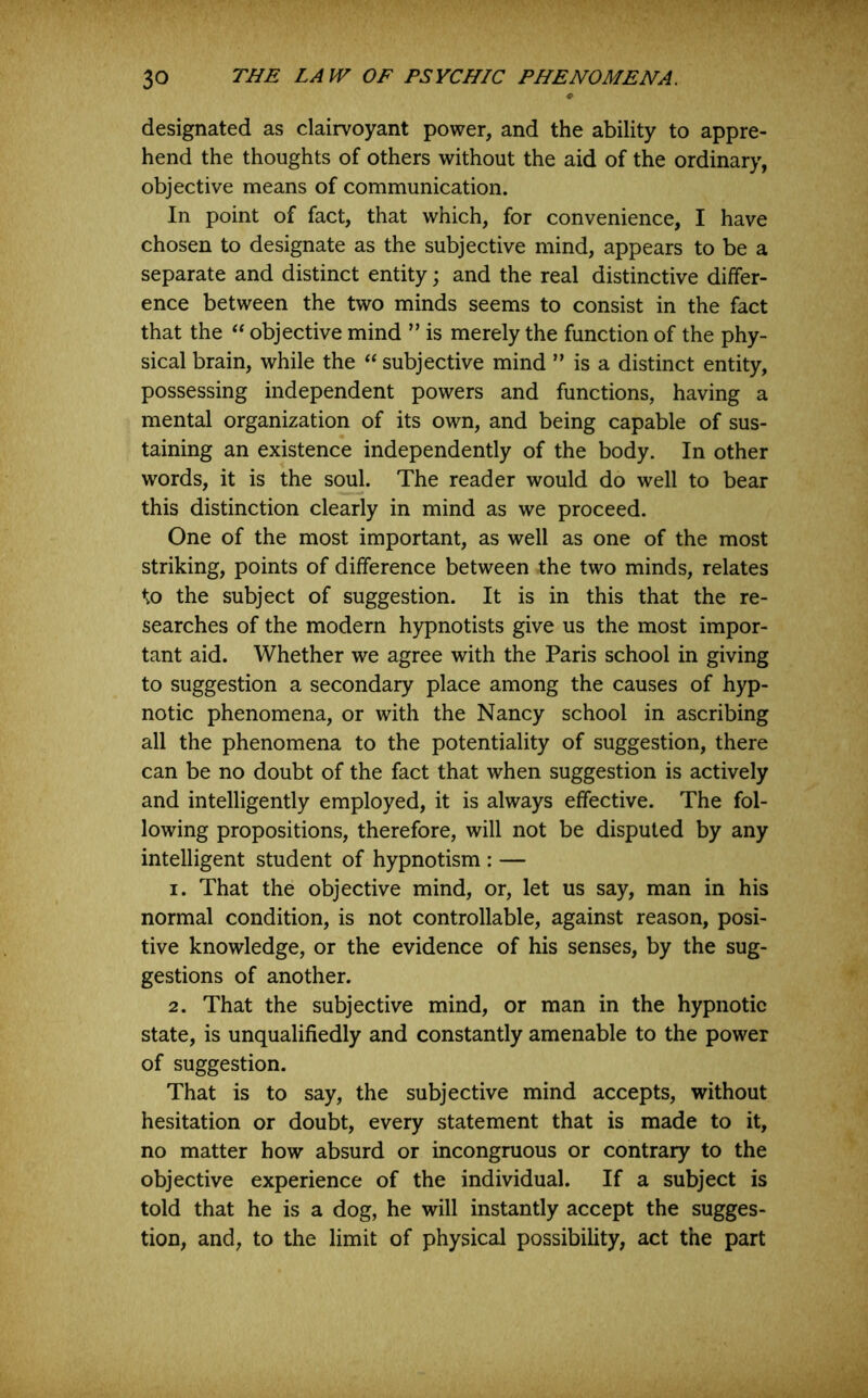 designated as clairvoyant power, and the ability to appre- hend the thoughts of others without the aid of the ordinary, objective means of communication. In point of fact, that which, for convenience, I have chosen to designate as the subjective mind, appears to be a separate and distinct entity; and the real distinctive differ- ence between the two minds seems to consist in the fact that the ‘‘ objective mind ” is merely the function of the phy- sical brain, while the subjective mind ” is a distinct entity, possessing independent powers and functions, having a mental organization of its own, and being capable of sus- taining an existence independently of the body. In other words, it is the soul. The reader would do well to bear this distinction clearly in mind as we proceed. One of the most important, as well as one of the most striking, points of difference between the two minds, relates to the subject of suggestion. It is in this that the re- searches of the modern hypnotists give us the most impor- tant aid. Whether we agree with the Paris school in giving to suggestion a secondary place among the causes of hyp- notic phenomena, or with the Nancy school in ascribing all the phenomena to the potentiality of suggestion, there can be no doubt of the fact that when suggestion is actively and intelligently employed, it is always effective. The fol- lowing propositions, therefore, will not be disputed by any intelligent student of hypnotism : — 1. That the objective mind, or, let us say, man in his normal condition, is not controllable, against reason, posi- tive knowledge, or the evidence of his senses, by the sug- gestions of another. 2. That the subjective mind, or man in the hypnotic state, is unqualifiedly and constantly amenable to the power of suggestion. That is to say, the subjective mind accepts, without hesitation or doubt, every statement that is made to it, no matter how absurd or incongruous or contrary to the objective experience of the individual. If a subject is told that he is a dog, he will instantly accept the sugges- tion, and, to the limit of physical possibility, act the part