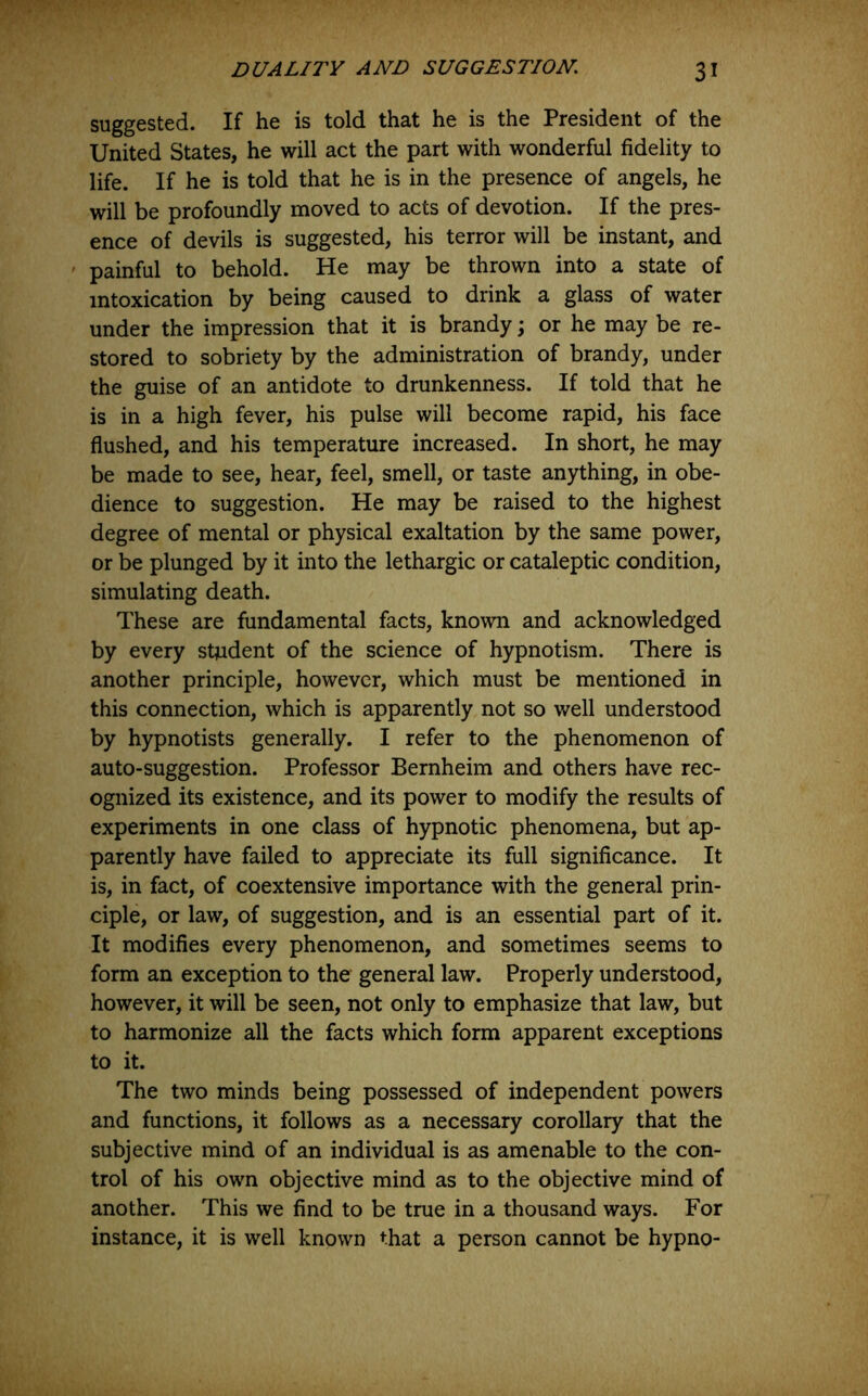 suggested. If he is told that he is the President of the United States, he will act the part with wonderful fidelity to life. If he is told that he is in the presence of angels, he will be profoundly moved to acts of devotion. If the pres- ence of devils is suggested, his terror will be instant, and ' painful to behold. He may be thrown into a state of intoxication by being caused to drink a glass of water under the impression that it is brandy; or he may be re- stored to sobriety by the administration of brandy, under the guise of an antidote to drunkenness. If told that he is in a high fever, his pulse will become rapid, his face flushed, and his temperature increased. In short, he may be made to see, hear, feel, smell, or taste anything, in obe- dience to suggestion. He may be raised to the highest degree of mental or physical exaltation by the same power, or be plunged by it into the lethargic or cataleptic condition, simulating death. These are fundamental facts, known and acknowledged by every student of the science of hypnotism. There is another principle, however, which must be mentioned in this connection, which is apparently not so well understood by hypnotists generally. I refer to the phenomenon of auto-suggestion. Professor Bernheim and others have rec- ognized its existence, and its power to modify the results of experiments in one class of hypnotic phenomena, but ap- parently have failed to appreciate its full significance. It is, in fact, of coextensive importance with the general prin- ciple, or law, of suggestion, and is an essential part of it. It modifies every phenomenon, and sometimes seems to form an exception to the general law. Properly understood, however, it will be seen, not only to emphasize that law, but to harmonize all the facts which form apparent exceptions to it. The two minds being possessed of independent powers and functions, it follows as a necessary corollary that the subjective mind of an individual is as amenable to the con- trol of his own objective mind as to the objective mind of another. This we find to be true in a thousand ways. For instance, it is well known that a person cannot be hypno-