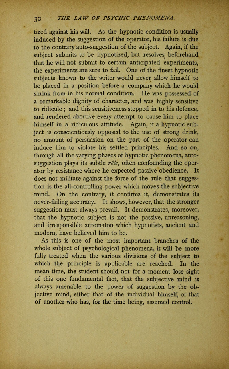 tized against his will. As the hypnotic condition is usually induced by the suggestion of the operator, his failure is due to the contrary auto-suggestion of the subject. Again, if the subject submits to be hypnotized, but resolves^ beforehand that he will not submit to certain anticipated experiments, the experiments are sure to fail. One of the finest hypnotic subjects known to the writer would never allow himself to be placed in a position before a company which he would shrink from in his normal condition. He was possessed of a remarkable dignity of character, and was highly sensitive to ridicule; and this sensitiveness stepped in to his defence, and rendered abortive every attempt to cause him to place himself in a ridiculous attitude. Again, if a hypnotic sub- ject is conscientiously opposed to the use of strong drink, no amount of persuasion on the part of the operator can induce him to violate his settled principles. And so on, through all the varying phases of hypnotic phenomena, auto- suggestion plays its subtle ro/e, often confounding the oper- ator by resistance where he expected passive obedience. It does not militate against the force of the rule that sugges- tion is the all-controlling power which moves the subjective mind. On the contrary, it confirms it, demonstrates its never-failing accuracy. It shows, however, that the stronger suggestion must always prevail. It demonstrates, moreover, that the hypnotic subject is not the passive, unreasoning, and irresponsible automaton which hypnotists, ancient and modern, have believed him to be. As this is one of the most important branches of the whole subject of psychological phenomena, it will be more fully treated when the various divisions of the subject to which the principle is applicable are reached. In the mean time, the student should not for a moment lose sight of this one fundamental fact, that the subjective mind is always amenable to the power of suggestion by the ob- jective mind, either that of the individual himself, or that of another who has, for the time being, assumed control.
