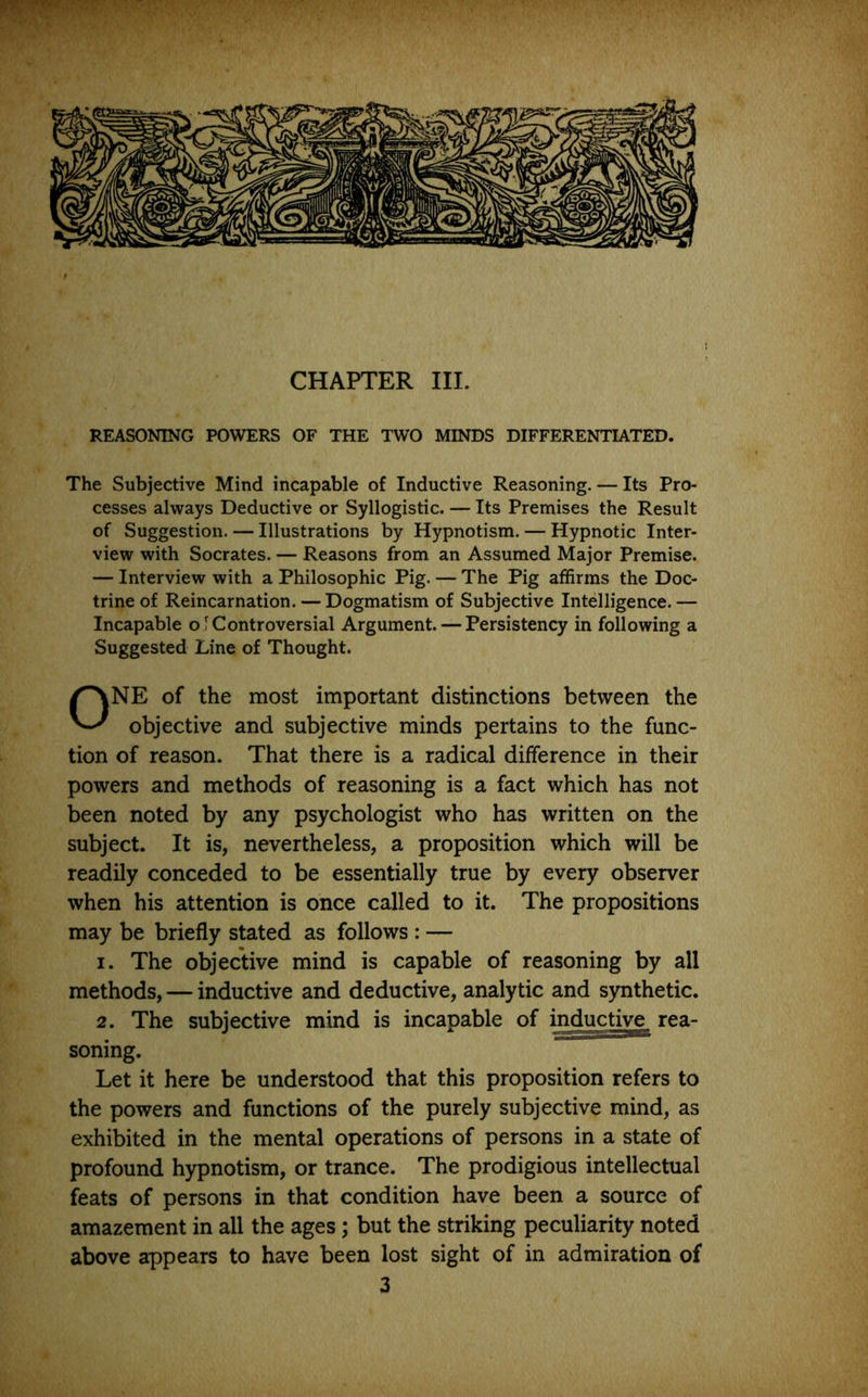 CHAPTER III. REASONING POWERS OF THE TWO MINDS DIFFERENTIATED. The Subjective Mind incapable of Inductive Reasoning. — Its Pro- cesses always Deductive or Syllogistic. — Its Premises the Result of Suggestion. — Illustrations by Hypnotism. — Hypnotic Inter- view with Socrates. — Reasons from an Assumed Major Premise. — Interview with a Philosophic Pig. — The Pig affirms the Doc- trine of Reincarnation. — Dogmatism of Subjective Intelligence. — Incapable oT Controversial Argument. — Persistency in following a Suggested Line of Thought. ONE of the most important distinctions between the objective and subjective minds pertains to the func- tion of reason. That there is a radical difference in their powers and methods of reasoning is a fact which has not been noted by any psychologist who has written on the subject. It is, nevertheless, a proposition which will be readily conceded to be essentially true by every observer when his attention is once called to it. The propositions may be briefly stated as follows : — I. The objective mind is capable of reasoning by all methods, — inductive and deductive, analytic and synthetic. 2. The subjective mind is incapable of igductiw^ rea- soning. Let it here be understood that this proposition refers to the powers and functions of the purely subjective mind, as exhibited in the mental operations of persons in a state of profound hypnotism, or trance. The prodigious intellectual feats of persons in that condition have been a source of amazement in all the ages; but the striking peculiarity noted above appears to have been lost sight of in admiration of 3